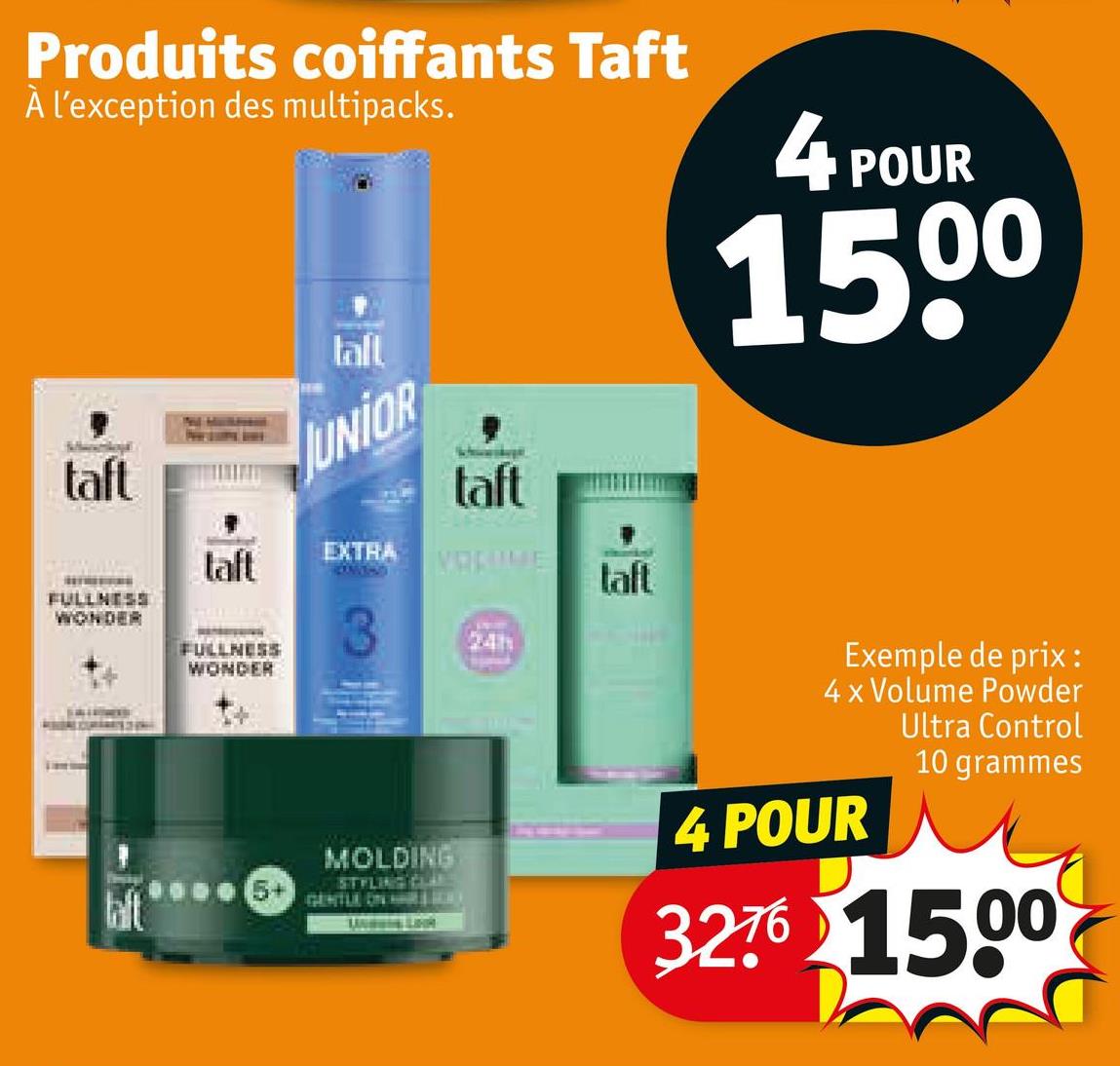 Produits coiffants Taft
À l'exception des multipacks.
4 POUR
1500
taft
FULLNESS
WONDER
taft
FULLNESS
WONDER
tall
JUNIOR
EXTRA
taft
VOLUME
24h
laft
MOLDING
STYLING CLE
GENTLE ON HAR
Exemple de prix:
4 x Volume Powder
Ultra Control
4 POUR
10 grammes
3276 1500