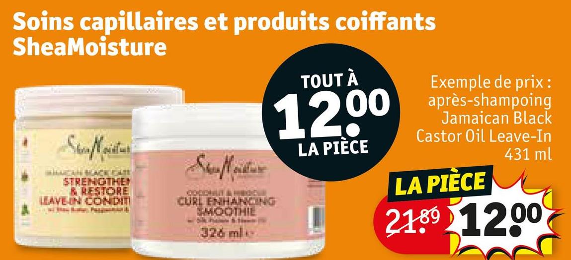 Soins capillaires et produits coiffants
SheaMoisture
TOUT À
12,00
LA PIÈCE
Stafeter
SheaMoistur
LUCAN BLACK DATE
STRENGTHEN
& RESTORE
LEAVE-IN CONDITI
CURL ENHANCING
SMOOTHIE
326 ml
Exemple de prix:
après-shampoing
Jamaican Black
Castor Oil Leave-In
LA PIÈCE
431 ml
21.89 1200