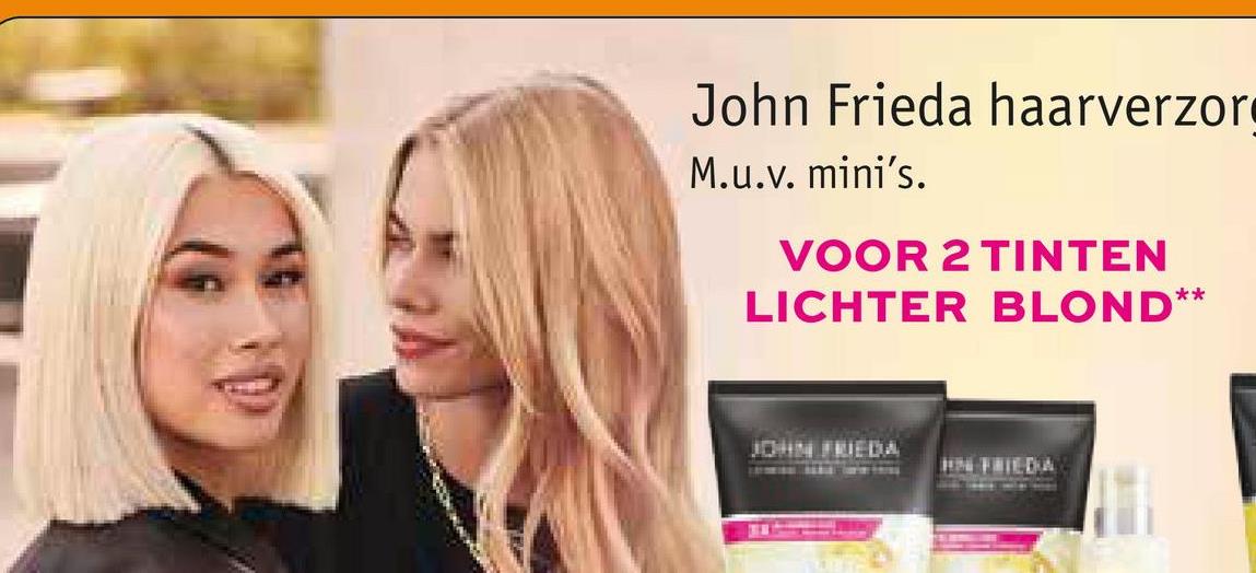 John Frieda haarverzor
M.u.v. mini's.
VOOR 2 TINTEN
LICHTER BLOND**
JOHN FRIEDA
HN FRIEDA