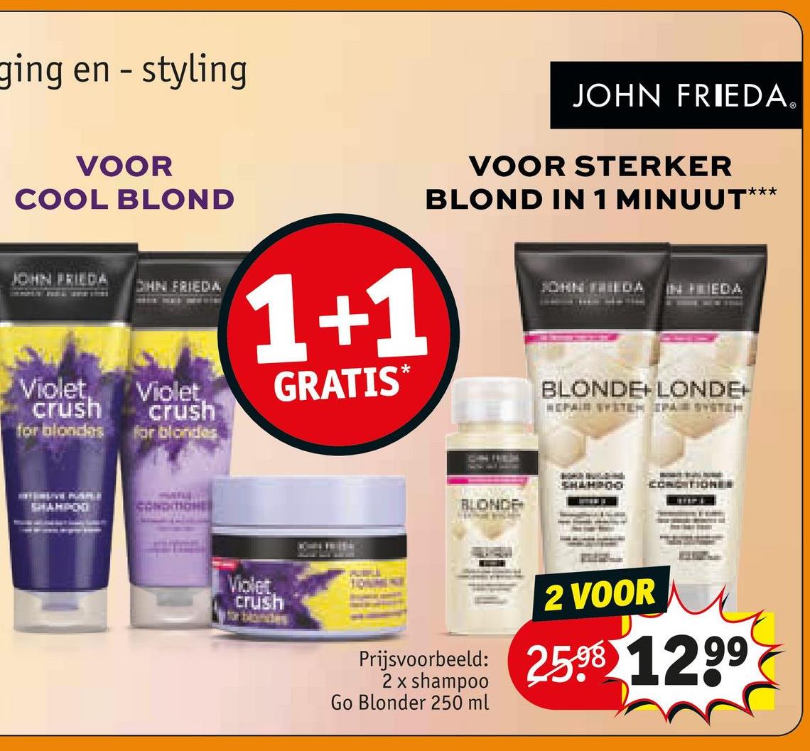 ging en - styling
VOOR
COOL BLOND
JOHN FRIEDA
OHN FRIEDA
Violet,
crush
for blondes
Violet
crush
for blondes
1+1
GRATIS*
JOHN FRIEDAⓇ
VOOR STERKER
BLOND IN 1 MINUUT***
JOHN FRIEDA IN FRIEDA
BLONDE+LONDE+
REPAIR SYSTEM IPA SYSTEM
SHAMPOD
CONOMONE
Violet
crush
for blondes
BLONDE
SHAHPOO CONDITIONER
TOUMINE
2 VOOR
Prijsvoorbeeld: 25.98 1299
2 x shampoo
Go Blonder 250 ml
