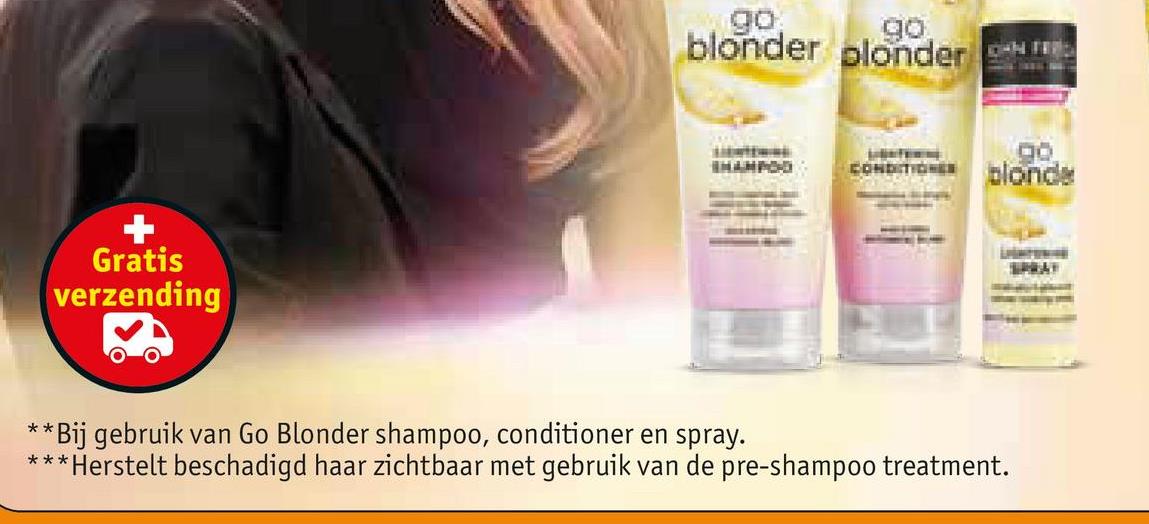 Gratis
verzending
go
go
blonder plonder
go
SHAMPOO
CONDITIONES
blonde
**
*Bij gebruik van Go Blonder shampoo, conditioner en spray.
***Herstelt beschadigd haar zichtbaar met gebruik van de pre-shampoo treatment.
SPRAY