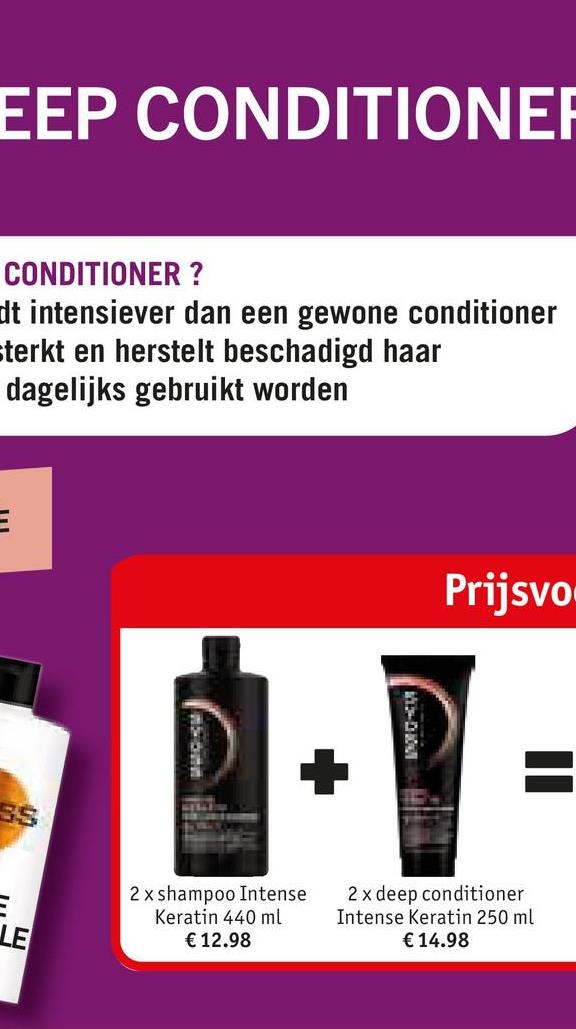 EEP CONDITIONER
CONDITIONER ?
dt intensiever dan een gewone conditioner
sterkt en herstelt beschadigd haar
dagelijks gebruikt worden
E
E
LE
Prijsvo
2x shampoo Intense
Keratin 440 ml
€ 12.98
2 x deep conditioner
Intense Keratin 250 ml
€ 14.98