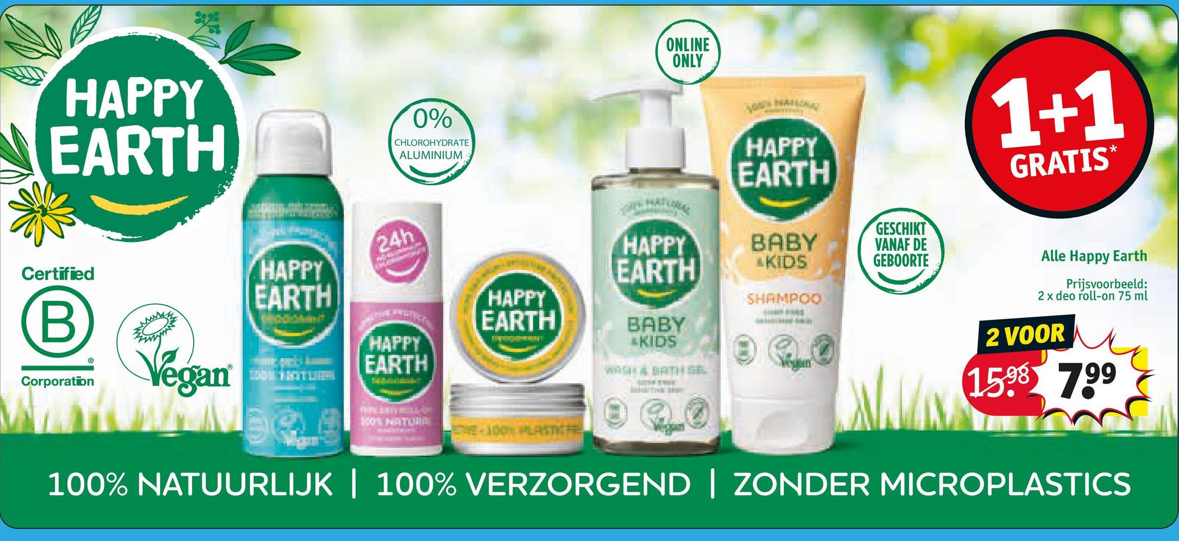 ONLINE
ONLY
HAPPY
EARTH
0%
CHLOROHYDRATE
ALUMINIUM
Certified
B
Corporation
Vegan
HAPPY
EARTH
24h
HAPPY
EARTH
HAPPY
EARTH
NOT NATURA
100% PLASTIC FIRE
HAPPY
EARTH
HAPPY
EARTH
BABY
AKIDS
SHAMPOO
BABY
„KIDS
GESCHIKT
VANAF DE
GEBOORTE
1+1
GRATIS*
Alle Happy Earth
Prijsvoorbeeld:
2 x deo roll-on 75 ml
2 VOOR
1598 7.99
100% NATUURLIJK | 100% VERZORGEND | ZONDER MICROPLASTICS