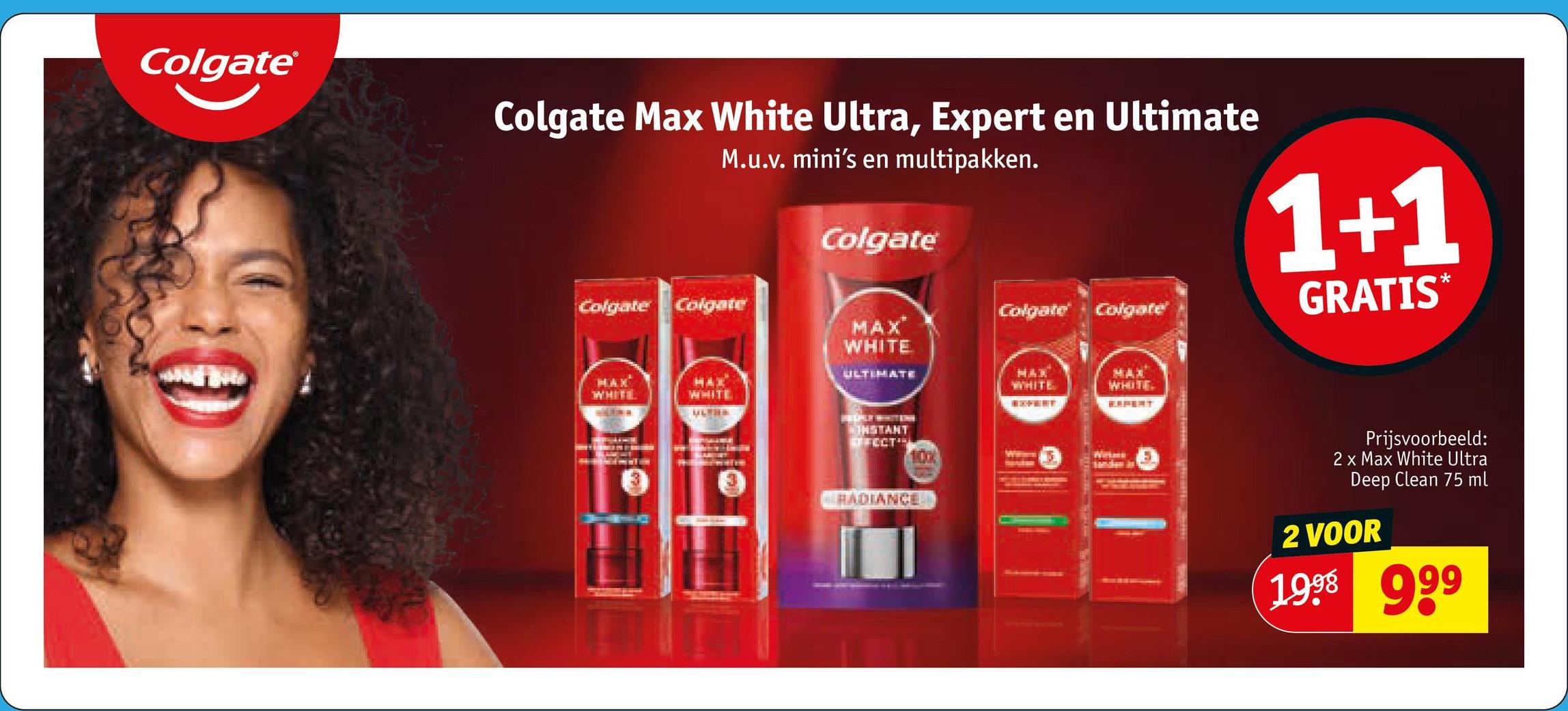 Colgate®
Colgate Max White Ultra, Expert en Ultimate
M.u.v. mini's en multipakken.
Colgate
1+1
GRATIS*
Colgate Colgate
Colgate
Colgate
MAX
WHITE
ULTIMATE
MAX
WHITE
MAX
WHITE
WHITE
ULTRE
MAX
WHITE
EXPERT
CONSTANT
ECT
100%
Wesms
RADIANCE
Prijsvoorbeeld:
2 x Max White Ultra
Deep Clean 75 ml
2 VOOR
1998 999