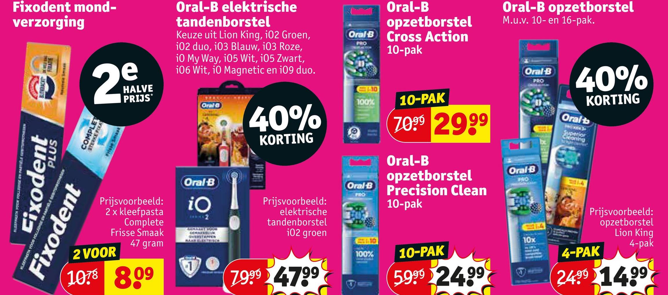 Fixodent mond-
verzorging
e
2º
COMPLET
STERKE PIKAT
Fixodent
Fixodent
PLUS
HALVE
PRIJS*
Oral-B elektrische
tandenborstel
Keuze uit Lion King, 102 Groen,
i02 duo, 103 Blauw, 103 Roze,
i0 My Way, 105 Wit, 105 Zwart,
106 Wit, i0 Magnetic en i09 duo.
40%
KORTING
Oral-B
opzetborstel
Oral B Cross Action
PRO
<1110
100%
Oral B
Prijsvoorbeeld:
2 x kleefpasta
Complete
Frisse Smaak
2 VOOR
47 gram
1078 809
Oral-B
iO
1
Prijsvoorbeeld:
elektrische
tandenborstel
102 groen
79994799
WRICH
100%
10-pak
10-PAK
7099 2999
Oral-B
opzetborstel
Precision Clean
10-pak
10-PAK
5999 24.99
Oral-B opzetborstel
M.u.v. 10- en 16-pak.
Oral-B
PRO
40%
Oral-B
FRO
THING
10x
KORTING
Oral b
Superior
Cloning
Prijsvoorbeeld:
opzetborstel
Lion King
4-PAK
4-pak
2499 14.99