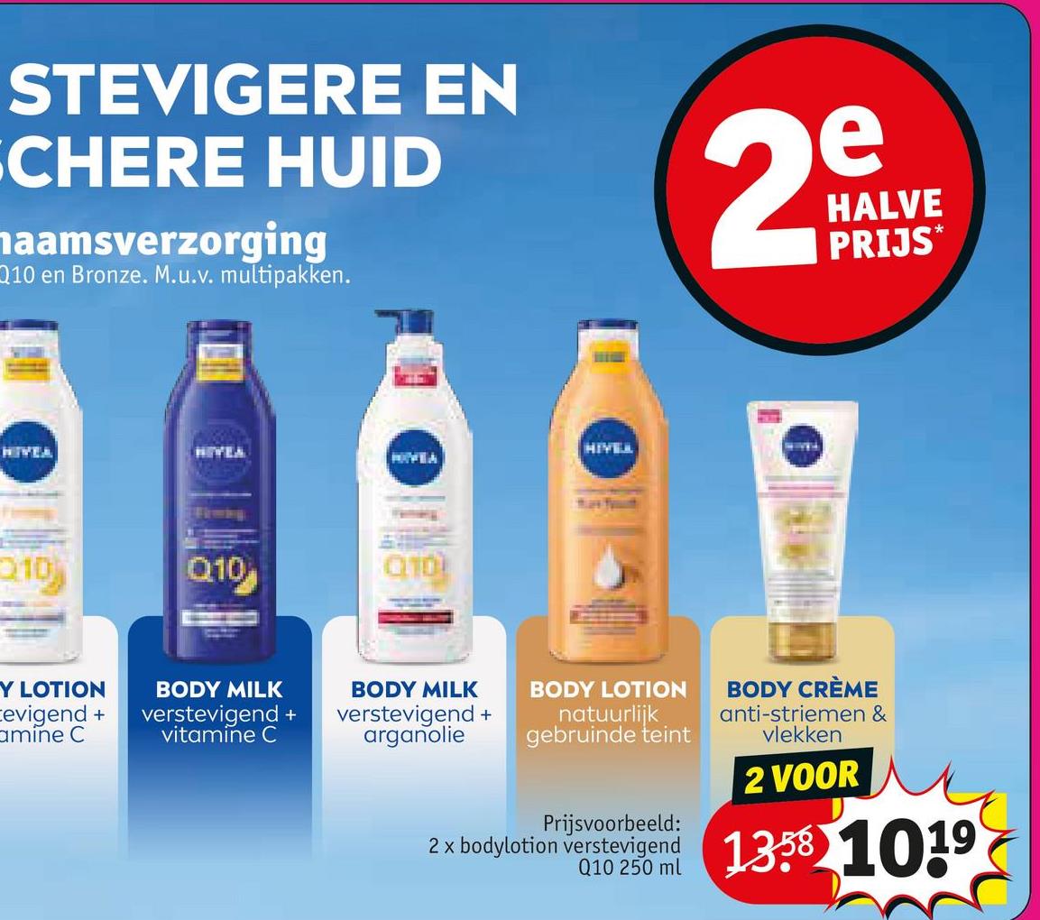 STEVIGERE EN
SCHERE HUID
haamsverzorging
Q10 en Bronze. M.u.v. multipakken.
e
29
HALVE
PRIJS
HIVEA
210
HIVEA
Q10
Q10)
Y LOTION
evigend +
amine C
BODY MILK
verstevigend +
vitamine C
HIVELL
BODY MILK
BODY LOTION
verstevigend +
arganolie
natuurlijk
gebruinde teint
Prijsvoorbeeld:
BODY CRÈME
anti-striemen &
vlekken
2 VOOR
2 x bodylotion verstevigend 1358 1019
Q10 250 ml