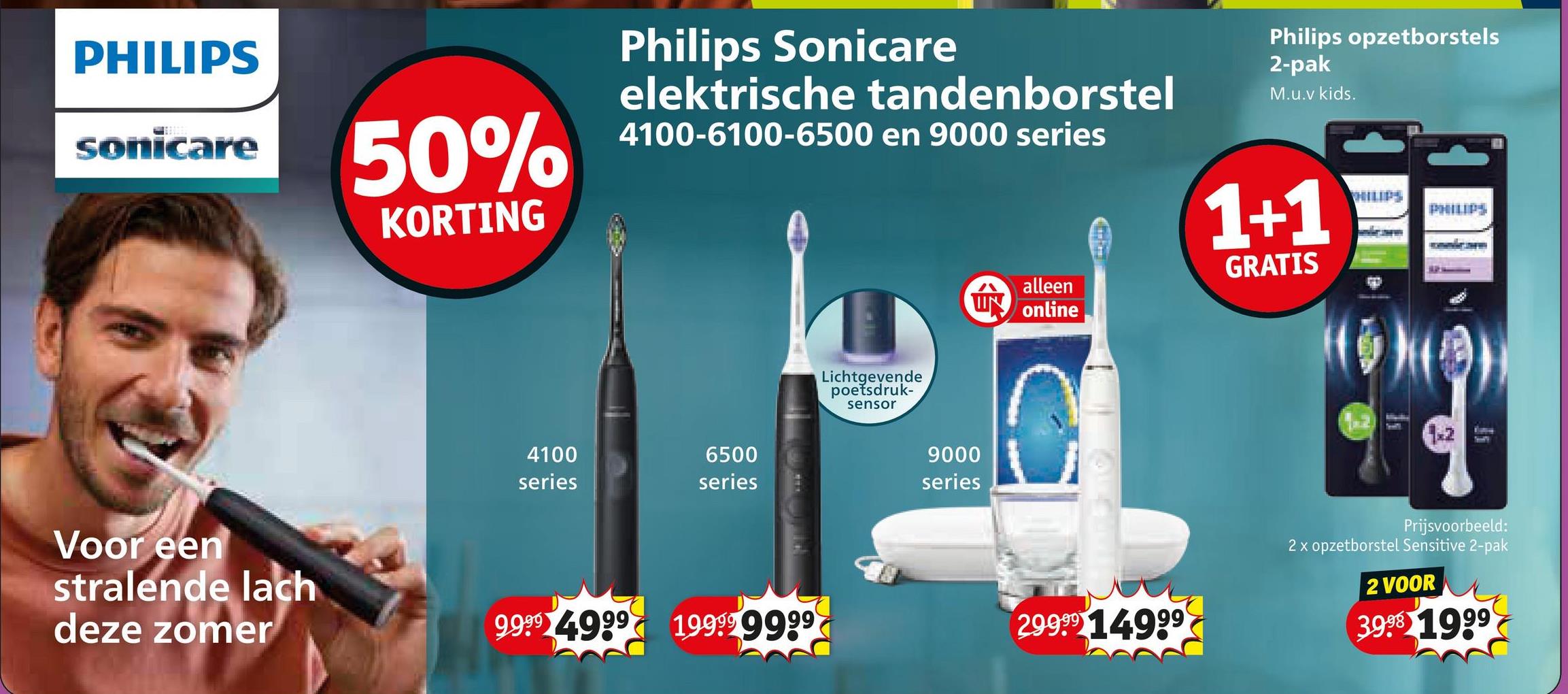 PHILIPS
sonicare
50%
KORTING
Voor een
Philips Sonicare
elektrische tandenborstel
4100-6100-6500 en 9000 series
Philips opzetborstels
2-pak
M.u.v kids.
4100
series
6500
series
stralende lach
deze zomer
9999 4999 199999999
Lichtgevende
poetsdruk-
sensor
1+1
HILIPS
PHILIPS
GRATIS
12
alleen
UN online
9000
series
29999 14999
TH
Prijsvoorbeeld:
2x opzetborstel Sensitive 2-pak
2 VOOR
3998 1999