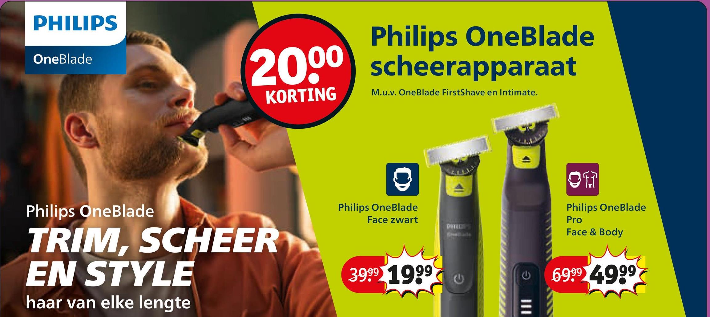 PHILIPS
OneBlade
Philips OneBlade
2000 scheerapparaat
KORTING
M.u.v. OneBlade FirstShave en Intimate.
Philips OneBlade
TRIM, SCHEER
EN STYLE
haar van elke lengte
Philips OneBlade
Face zwart
3999 1999
O
Philips OneBlade
Pro
Face & Body
69.99 4.999