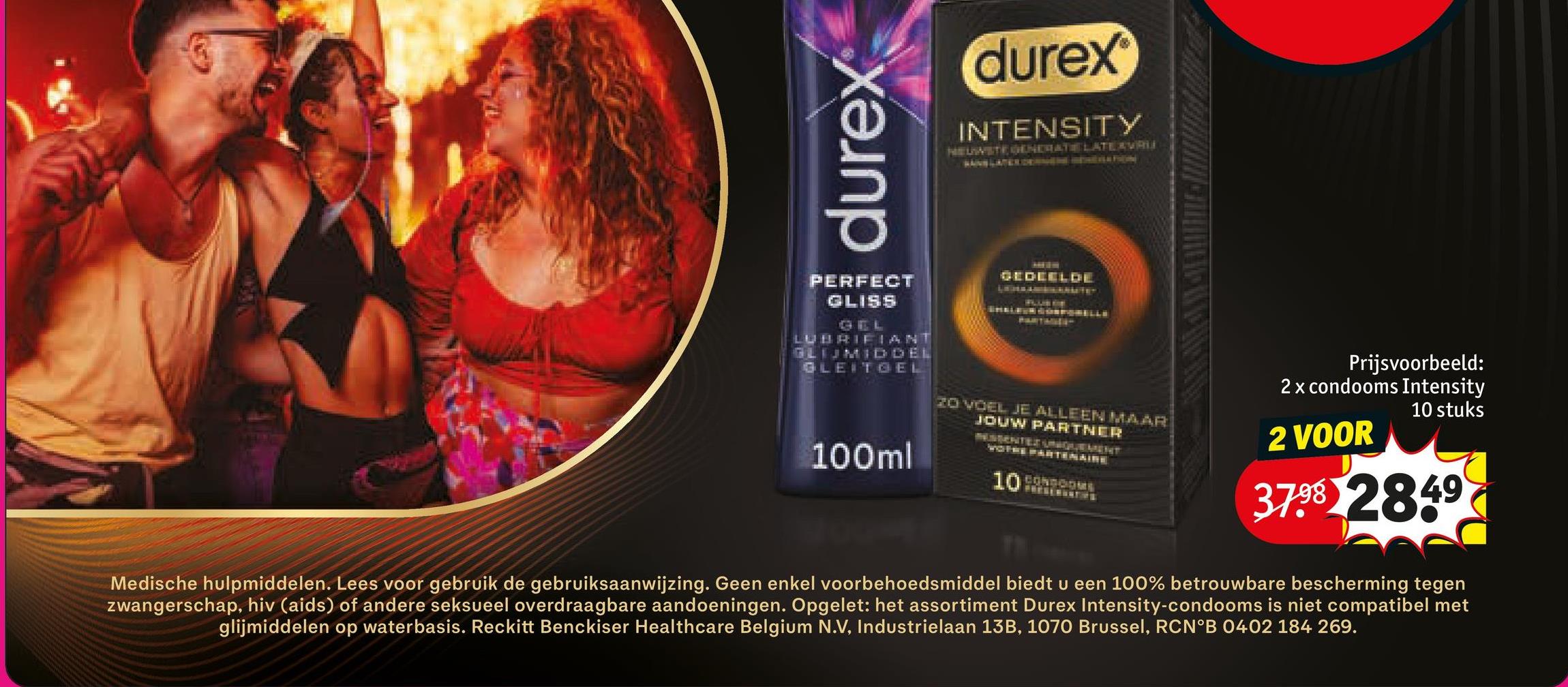 durex
(durex
INTENSITY
NEUWSTE GENERATE LATEAVRU
PERFECT
GLISS
GEL
LUBRIFIANT
GLIJMIDDEL
GLEITGEL
100ml
GEDEELDE
20 VOEL JE ALLEEN MAAR
JOUW PARTNER
VOTRE PARTENAIRE
10
Prijsvoorbeeld:
2 x condooms Intensity
10 stuks
2 VOOR
37.98 2849
Medische hulpmiddelen. Lees voor gebruik de gebruiksaanwijzing. Geen enkel voorbehoedsmiddel biedt u een 100% betrouwbare bescherming tegen
zwangerschap, hiv (aids) of andere seksueel overdraagbare aandoeningen. Opgelet: het assortiment Durex Intensity-condooms is niet compatibel met
glijmiddelen op waterbasis. Reckitt Benckiser Healthcare Belgium N.V, Industrielaan 13B, 1070 Brussel, RCN°B 0402 184 269.