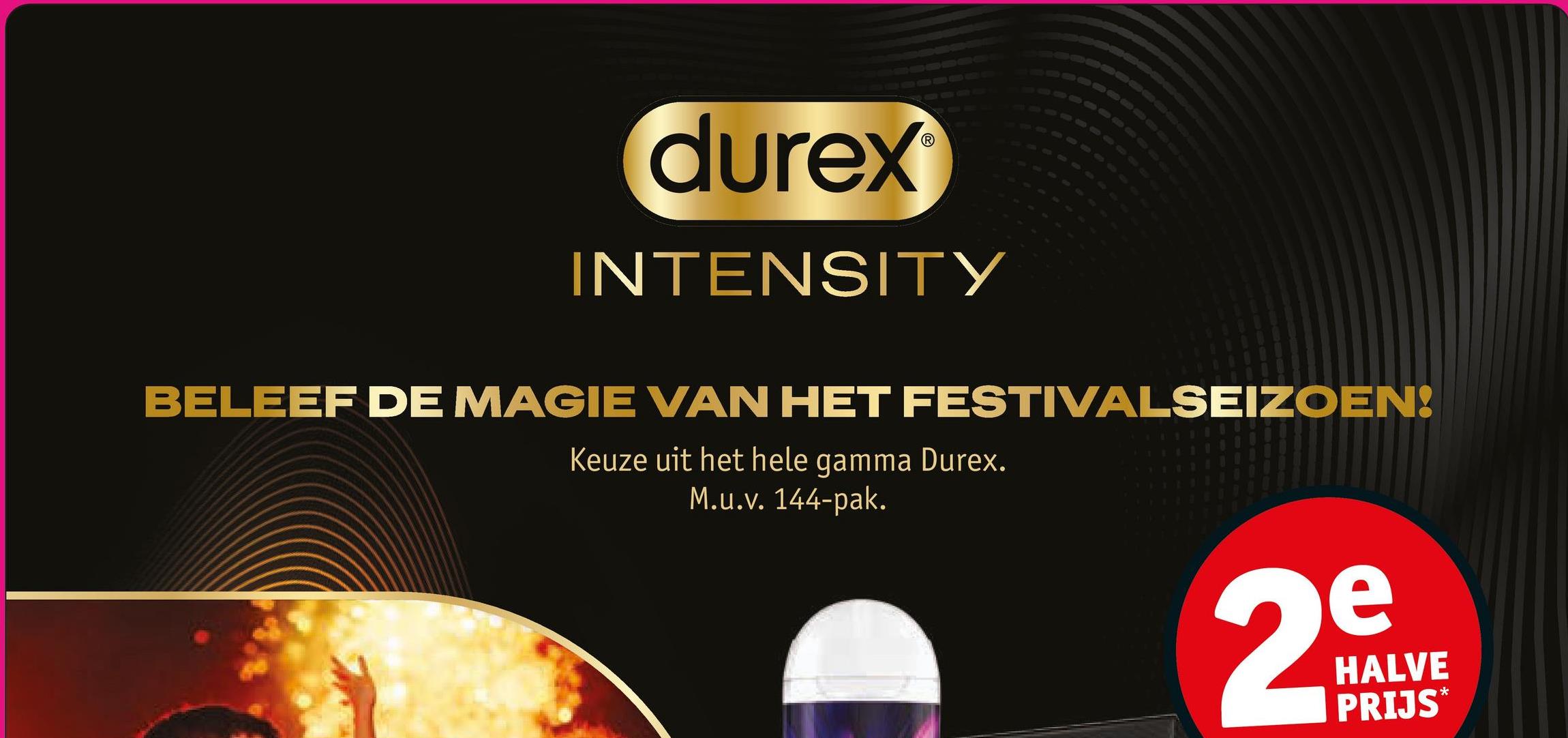 270
durex
INTENSITY
88
BELEEF DE MAGIE VAN HET FESTIVALSEIZOEN!
Keuze uit het hele gamma Durex.
M.u.v. 144-pak.
e
29
HALVE
PRIJS*
