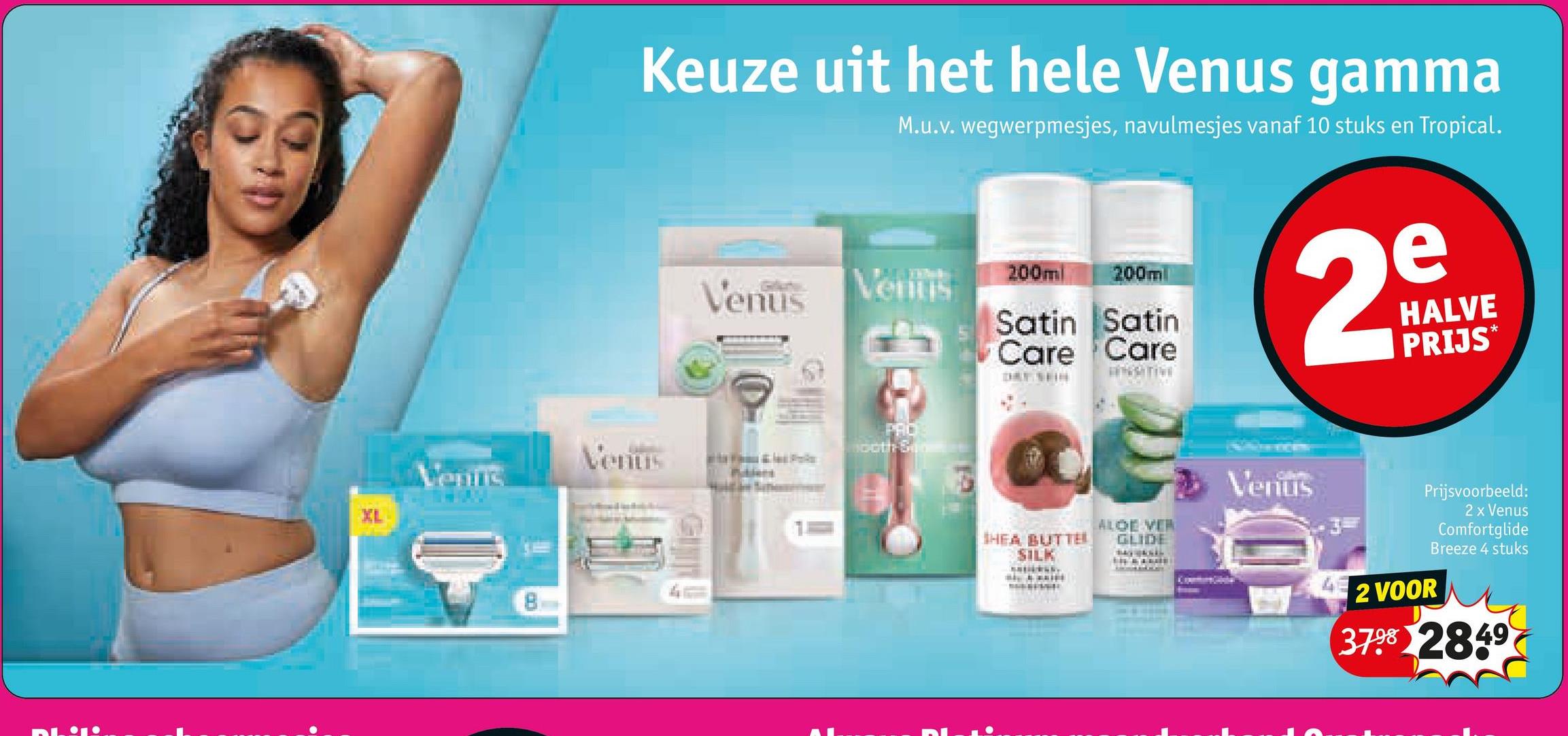 Keuze uit het hele Venus gamma
M.u.v. wegwerpmesjes, navulmesjes vanaf 10 stuks en Tropical.
Venus
Venus
200ml
200ml
Satin Satin
Care Care
ONSITIVE
2
e
HALVE
PRIJS*
PRO
100th St
Venus
Venus
HEA BUTTEL
ALOE VER
GLIDE
SILK
Venus
Prijsvoorbeeld:
2 VOOR
2 x Venus
Comfortglide
Breeze 4 stuks
3798 2849