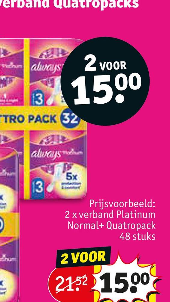 Verband Quatropacks
Vintihum
always
3
2 VOOR
15.00
TTRO PACK 32,
always
13
5x
Prijsvoorbeeld:
2 x verband Platinum
Normal+ Quatropack
48 stuks
2 VOOR
2152 15.00