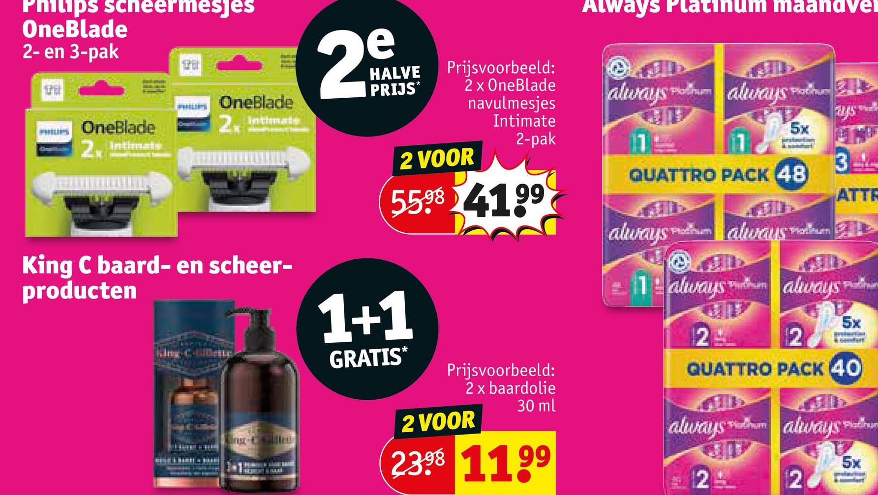 Philips scheermesjes
OneBlade
2- en 3-pak
PHILIPS
OneBlade
2. Intimate
Chatham
OneBlade
2x Intimate
King C baard- en scheer-
producten
e
29
HALVE
PRIJS*
Prijsvoorbeeld:
2 x OneBlade
navulmesjes
Intimate
2-pak
2 VOOR
5598 4199
1+1
GRATIS*
Prijsvoorbeeld:
2 x baardolie
2 VOOR
30 ml
2398 1199
Always Platinum maandvel
Platinum
always always
11
Platinum
ays
5x
3
ATTR
QUATTRO PACK 48
always always o
Plotinu
இம்
Puthum
1 always hum always
AD
2
2
Platinu
5x
QUATTRO PACK 40
always always
12
Fatihun
5x
2