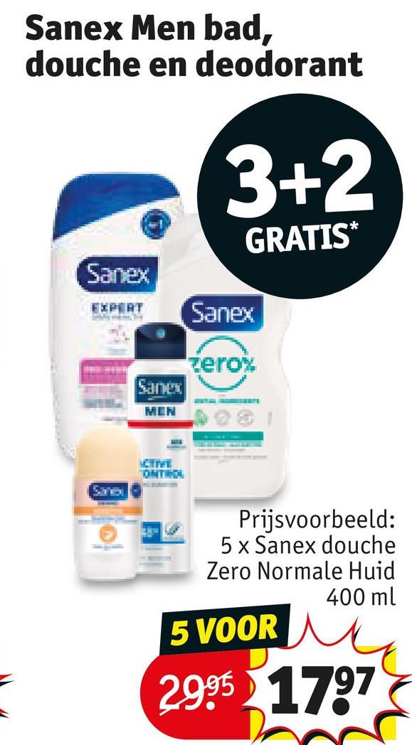 Sanex Men bad,
douche en deodorant
Sanex
3+2
EXPERT Sanex
Sanex
MEN
zero%
GRATIS*
Sanc
ACTIVE
ONTROL
Prijsvoorbeeld:
5 x Sanex douche
Zero Normale Huid
5 VOOR
400 ml
2.995 1797