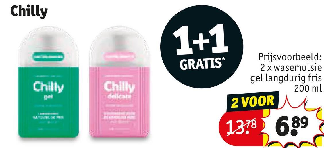 Chilly
Chilly
Chilly
ge
delicate
1+1
GRATIS*
Prijsvoorbeeld:
2 x wasemulsie
gel langdurig fris
200 ml
2 VOOR
1378689