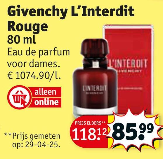 Givenchy L'Interdit
Rouge
80 ml
Eau de parfum
voor dames.
€ 1074.90/l.
alleen
W online
L'INTERDIT
PRIJS ELDERS**
L'INTERDIT
**Prijs gemeten 118128599
op: 29-04-25.