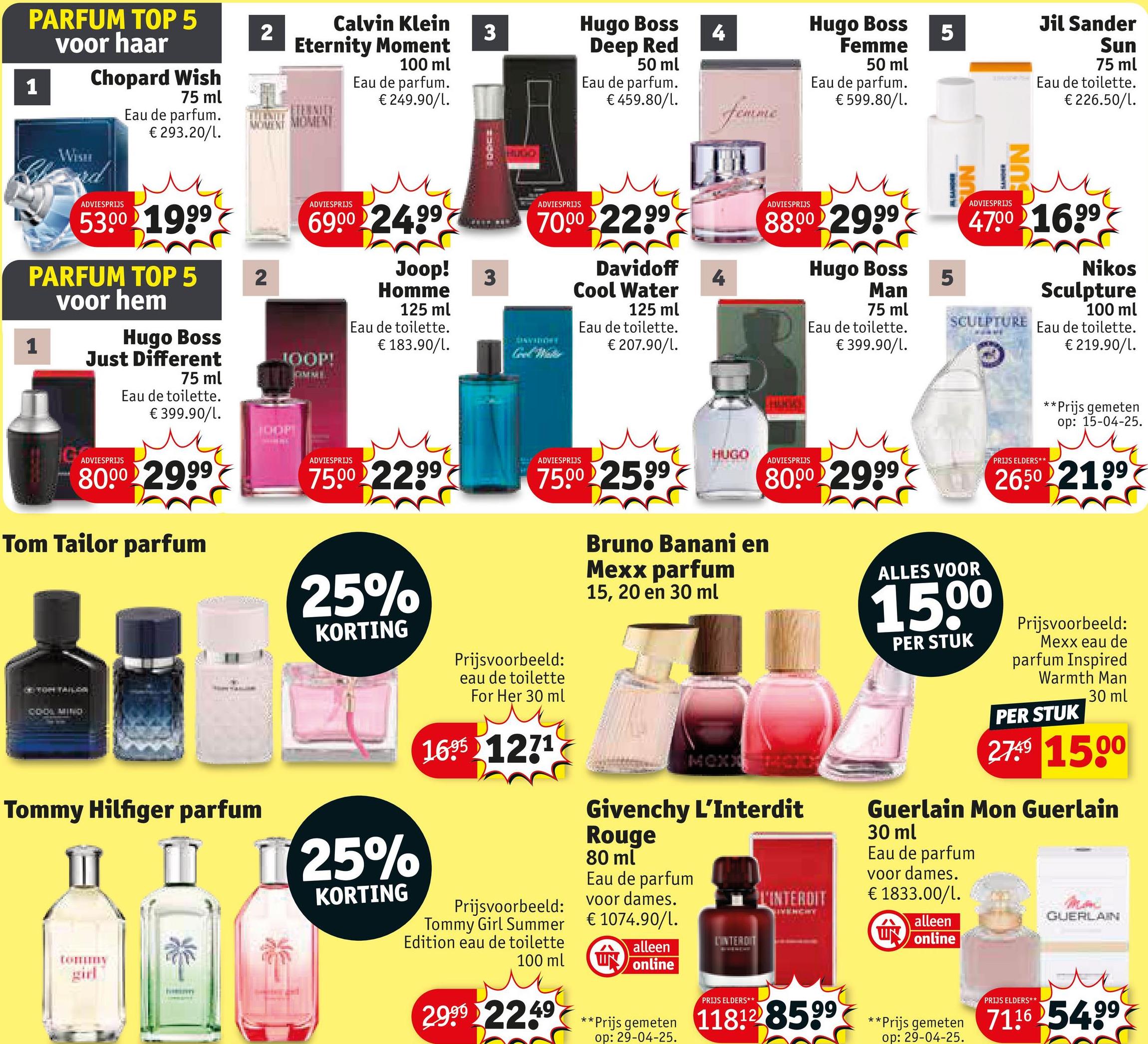 PARFUM TOP 5
voor haar
1
Chopard Wish
75 ml
Eau de parfum.
€ 293.20/1.
ADVIESPRIJS
53.00 1999
2
Calvin Klein
Eternity Moment
3
Hugo Boss
4
100 ml
Deep Red
50 ml
Hugo Boss
Femme
5
50 ml
Eau de parfum.
€ 249.90/1.
Eau de parfum.
€ 459.80/1.
Eau de parfum.
MOMENT MOMENT
femme
€ 599.80/l.
PARFUM TOP 5
voor hem
2
1
ADVIESPRIJS
6900 24.99
Hugo Boss
Just Different
JOOP!
75 ml
Eau de toilette.
1300
Joop!
Homme
3
125 ml
Eau de toilette.
€ 183.90/l.
HUGO
SUN
Jil Sander
Sun
75 ml
Eau de toilette.
€226.50/1.
ADVIESPRIJS
70.00 22,99
DINVIDIONY
Davidoff
Cool Water
125 ml
Eau de toilette.
€ 207.90/1.
4
ADVIESPRIJS
8800 2999
Hugo Boss
Man
75 ml
Eau de toilette.
€ 399.90/1.
5
ADVIESPRIJS
47.00 16.99
SCULPTURE
Nikos
Sculpture
100 ml
Eau de toilette.
€219.90/1.
IG
ADVIESPRIJS
€ 399.90/1.
JOOP
80.00 2999
Tom Tailor parfum
COOL MIND
Tommy Hilfiger parfum
Ⅲ
girl
ADVIESPRIJS
75.00 2299
ADVIESPRIJS
75.00 2599
HUGO
Bruno Banani en
Mexx parfum
15, 20 en 30 ml
ADVIESPRIJS
80.00 2999
ALLES VOOR
15.00
PER STUK
PRIJS ELDERS**
**
*Prijs gemeten
op: 15-04-25.
2650 2199
25%
KORTING
25%
KORTING
Prijsvoorbeeld:
eau de toilette
For Her 30 ml
1695 1271
Prijsvoorbeeld:
Tommy Girl Summer
Edition eau de toilette
100 ml
2.999 2249
MOXI
Givenchy L'Interdit
Rouge
80 ml
Eau de parfum
voor dames.
€1074.90/L.
alleen
W online
L'INTERDIT
PRIJS ELDERS**
L'INTERDIT
VIVENCHY
Prijsvoorbeeld:
Mexx eau de
parfum Inspired
Warmth Man
PER STUK
30 ml
2749 1500
Guerlain Mon Guerlain
30 ml
Eau de parfum
voor dames.
€ 1833.00/1.
GUERLAIN
alleen
W online
**Prijs gemeten 118128599**Prijs gemeten
op: 29-04-25.
PRIJS ELDERS**
**Prijs gemeten 711654.99
op: 29-04-25.