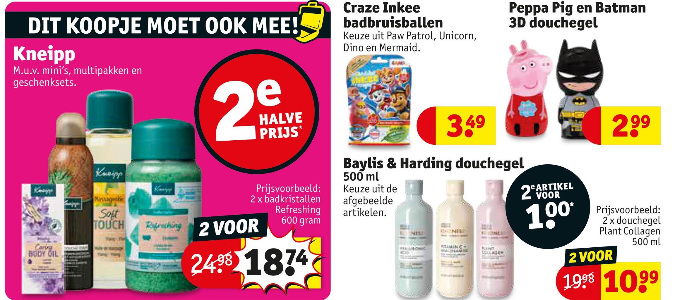 DIT KOOPJE MOET OOK MEE!
Kneipp
M.u.v. mini's, multipakken en
geschenksets.
Keny
Kneipp
2
e
HALVE
PRIJS
*
BODY OIL
Craze Inkee
badbruisballen
Keuze uit Paw Patrol, Unicorn,
Dino en Mermaid.
Peppa Pig en Batman
3D douchegel
3.49
2,99
Prijsvoorbeeld:
2 x badkristallen
Soft
TOUCH
Refreshing 2 VOOR
Refreshing
600 gram
2498 1874
Baylis & Harding douchegel
500 ml
Keuze uit de
afgebeelde
artikelen.
HONES
RTAMIN C
RANT
DOLLAGEN
eARTIKEL
2 VOOR
100*
Prijsvoorbeeld:
2 x douchegel
Plant Collagen
2 VOOR
500 ml
1998 1099