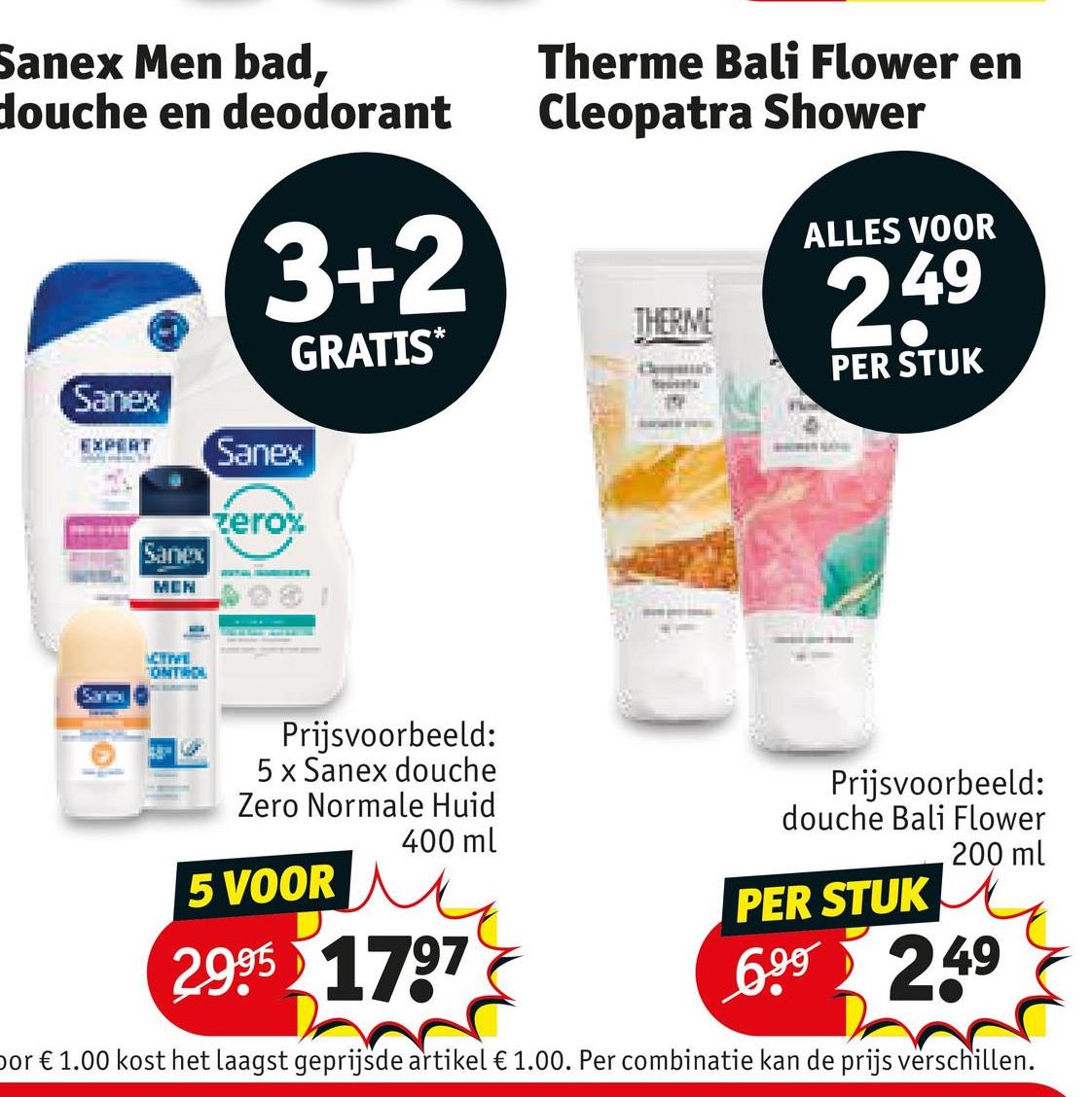 Sanex Men bad,
douche en deodorant
Sanex
3+2
Therme Bali Flower en
Cleopatra Shower
THERME
GRATIS*
ALLES VOOR
249
PER STUK
EXPERT
Sanes
Sanex
MEN
ACTIVE
ONTROL
Sanex
zero%
Prijsvoorbeeld:
5 x Sanex douche
Zero Normale Huid
5 VOOR
400 ml
2.995 1797
Prijsvoorbeeld:
douche Bali Flower
PER STUK
200 ml
6.99 249
or € 1.00 kost het laagst geprijsde artikel € 1.00. Per combinatie kan de prijs verschillen.