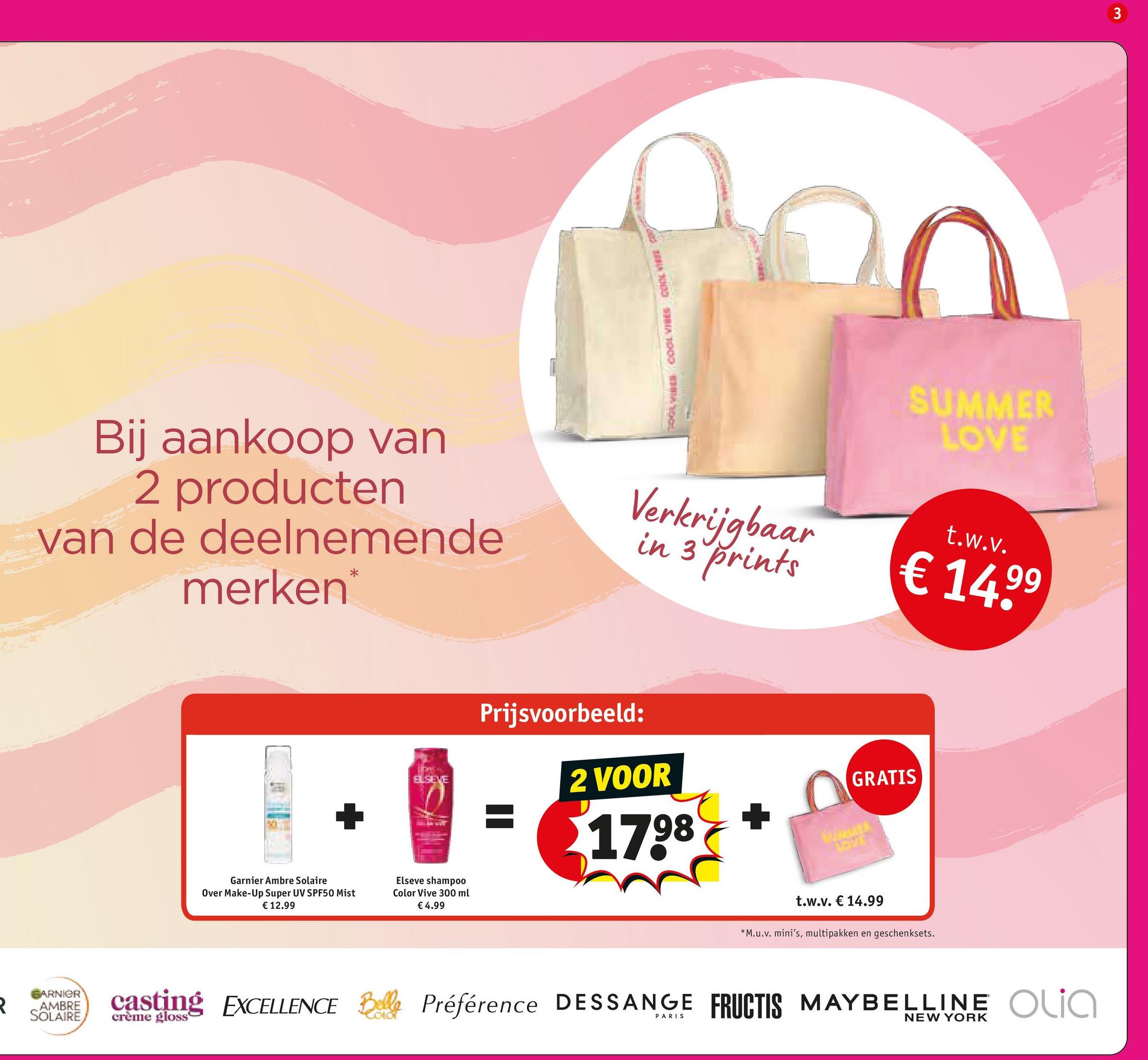 1000 A 1000 MMA TOOL
SUMMER
LOVE
Bij aankoop van
2 producten
van de deelnemende
merken*
Verkrijgbaar
in 3 prints
t.w.v.
€ 14,99
BARNIER
R
AMBRE
SOLAIRE
Garnier Ambre Solaire
Over Make-Up Super UV SPF50 Mist
€ 12.99
Prijsvoorbeeld:
ELSEVE
2 VOOR
GRATIS
Elseve shampoo
Color Vive 300 ml
€ 4.99
1798
t.w.v. € 14.99
*M.u.v. mini's, multipakken en geschenksets.
3
casting EXCELLENCE Belle Préférence DESSANGE FRUCTIS MAYBELLINE Olia
PARIS
NEW YORK
