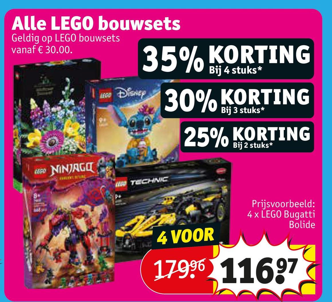 Alle LEGO bouwsets
Geldig op LEGO bouwsets
vanaf € 30.00.
Disney
35% KORTING
Bij 4 stuks*
30% KORTING
Bij 3 stuks*
25% KORTING
Bij 2 stuks*
LEGO NINJAGO
84
WTECHNIC
4 VOOR
Prijsvoorbeeld:
4x LEGO Bugatti
Bolide
17996 11697