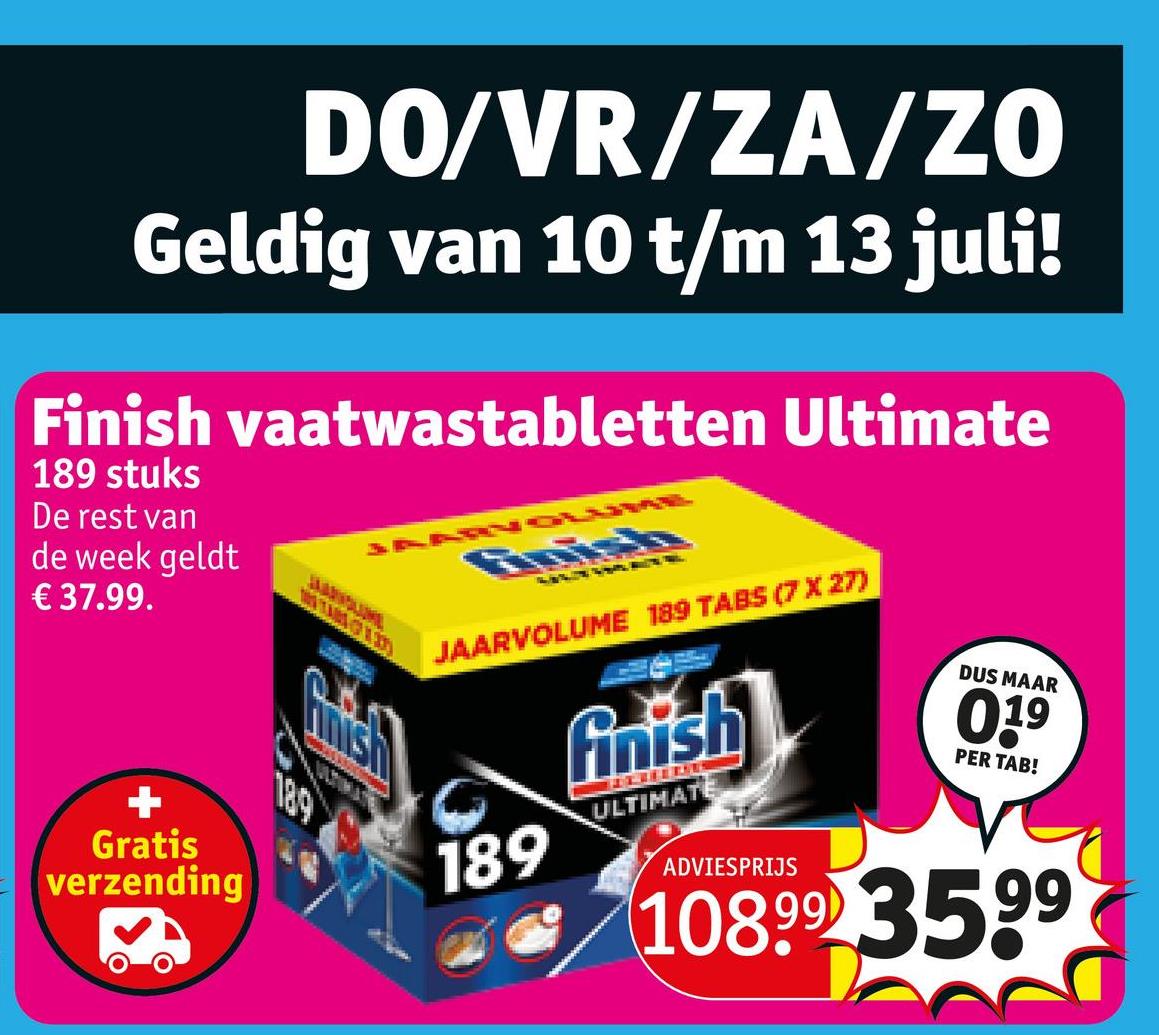 DO/VR/ZA/ZO
Geldig van 10 t/m 13 juli!
Finish vaatwastabletten Ultimate
189 stuks
De rest van
de week geldt
€37.99.
JARNOWWE
Anish
Gratis
verzending
189
JAARVOLUME 189 TABS (7 X 27)
finish
DUS MAAR
0.19
PER TAB!
ULTIMATE
189
ADVIESPRIJS
10899 3599