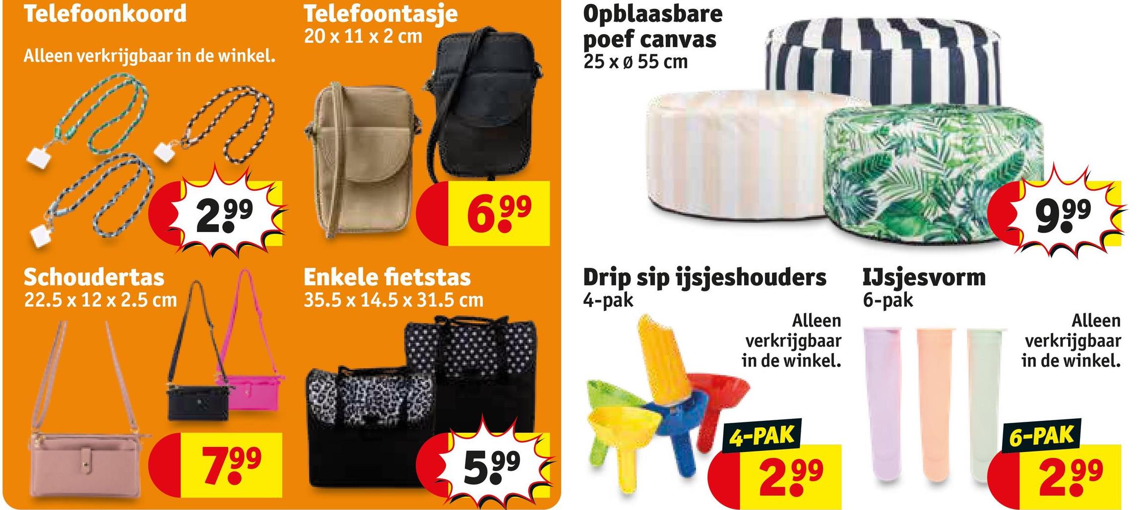Telefoonkoord
Alleen verkrijgbaar in de winkel.
Telefoontasje
20 x 11 x 2 cm
Opblaasbare
poef canvas
25 x Ø 55 cm
ነኝ
Schoudertas
22.5 x 12 x 2.5 cm
299
Enkele fietstas
699
35.5 x 14.5 x 31.5 cm
Drip sip ijsjeshouders IJsjesvorm
4-pak
Alleen
verkrijgbaar
in de winkel.
6-pak
999
Alleen
verkrijgbaar
in de winkel.
799
599
4-PAK
2,99
6-PAK
2,99