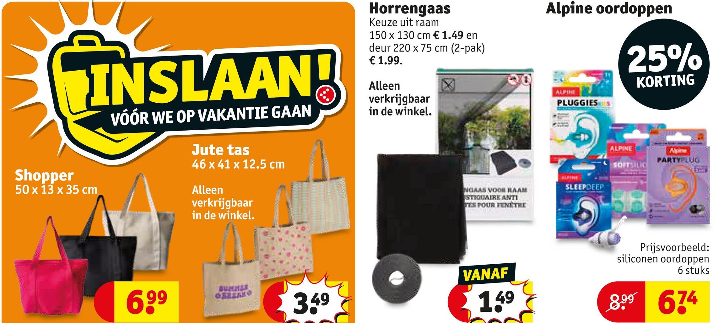 Shopper
INSLAAN!
50 x 13 x 35 cm
VÓÓR WE OP VAKANTIE GAAN
Jute tas
46 x 41 x 12.5 cm
Alleen
verkrijgbaar
in de winkel.
Horrengaas
Keuze uit raam
150 x 130 cm € 1.49 en
deur 220 x 75 cm (2-pak)
€ 1.99.
Alleen
verkrijgbaar
in de winkel.
Alpine oordoppen
ALPINE
PLUGGIES
NGAAS VOORRAAM
STIGDARK ANTI
TES FOUR FENETRE
SLEEP DEEP
25%
KORTING
ALPINE
SOFTSILIC
PARTYPLUG
6,99
3.49
VANAF
1.49
Prijsvoorbeeld:
siliconen oordoppen
6 stuks
899 674