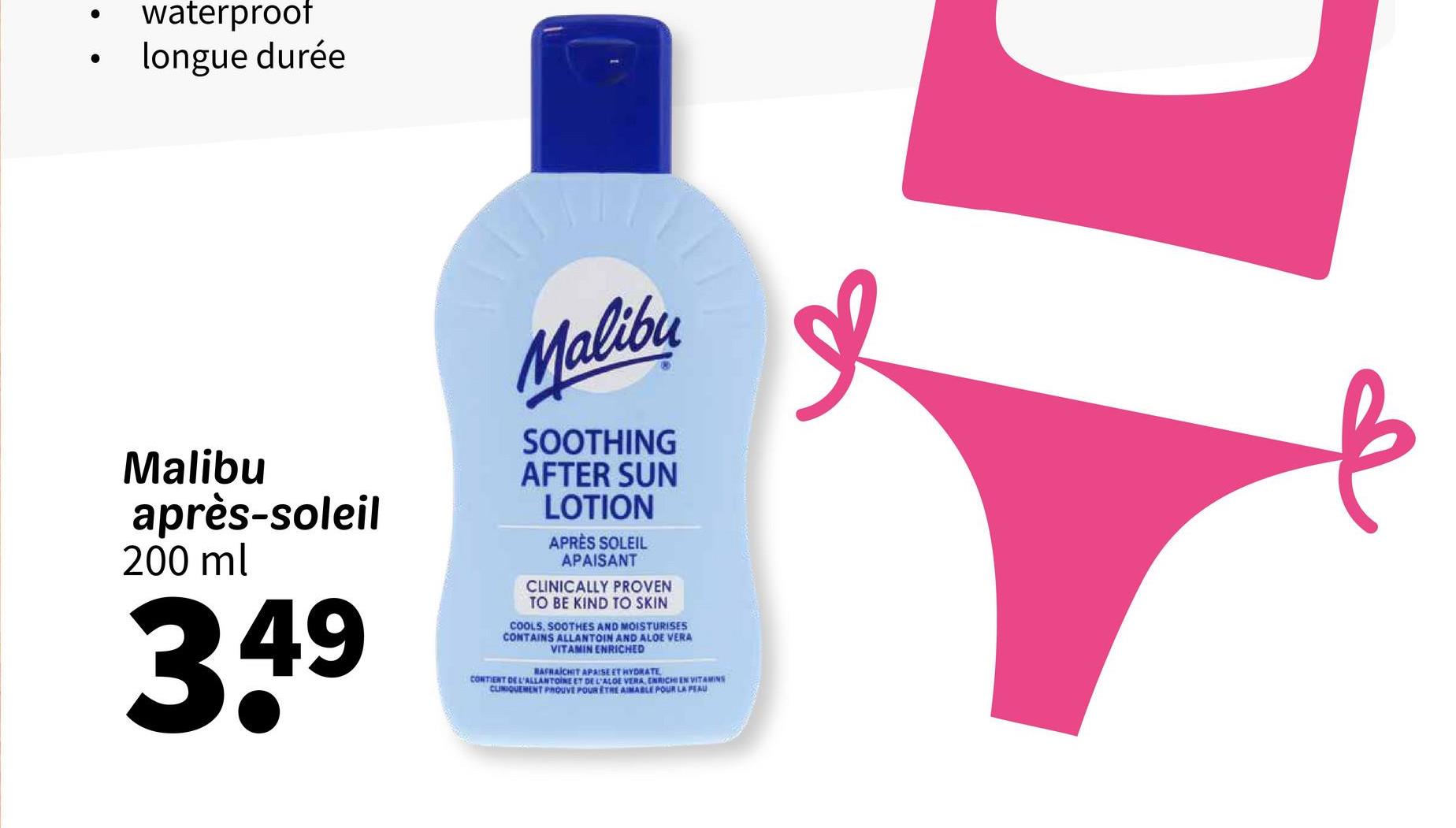 waterproof
longue durée
Malibu
après-soleil
200 ml
349
Malibu
SOOTHING
AFTER SUN
LOTION
APRÈS SOLEIL
APAISANT
CLINICALLY PROVEN
TO BE KIND TO SKIN
COOLS, SOOTHES AND MOISTURISES
CONTAINS ALLANTOIN AND ALOE VERA
VITAMIN ENRICHED
RAFRAICHIT APAISE ET HYDRATE
CONTIENT DE L'ALLANTOINE ET DE L'ALOE VERA ENRICHIEN VITAMINS
CLINIQUEMENT PROUVE POUR ETHE AIMABLE POUR LA PEAU