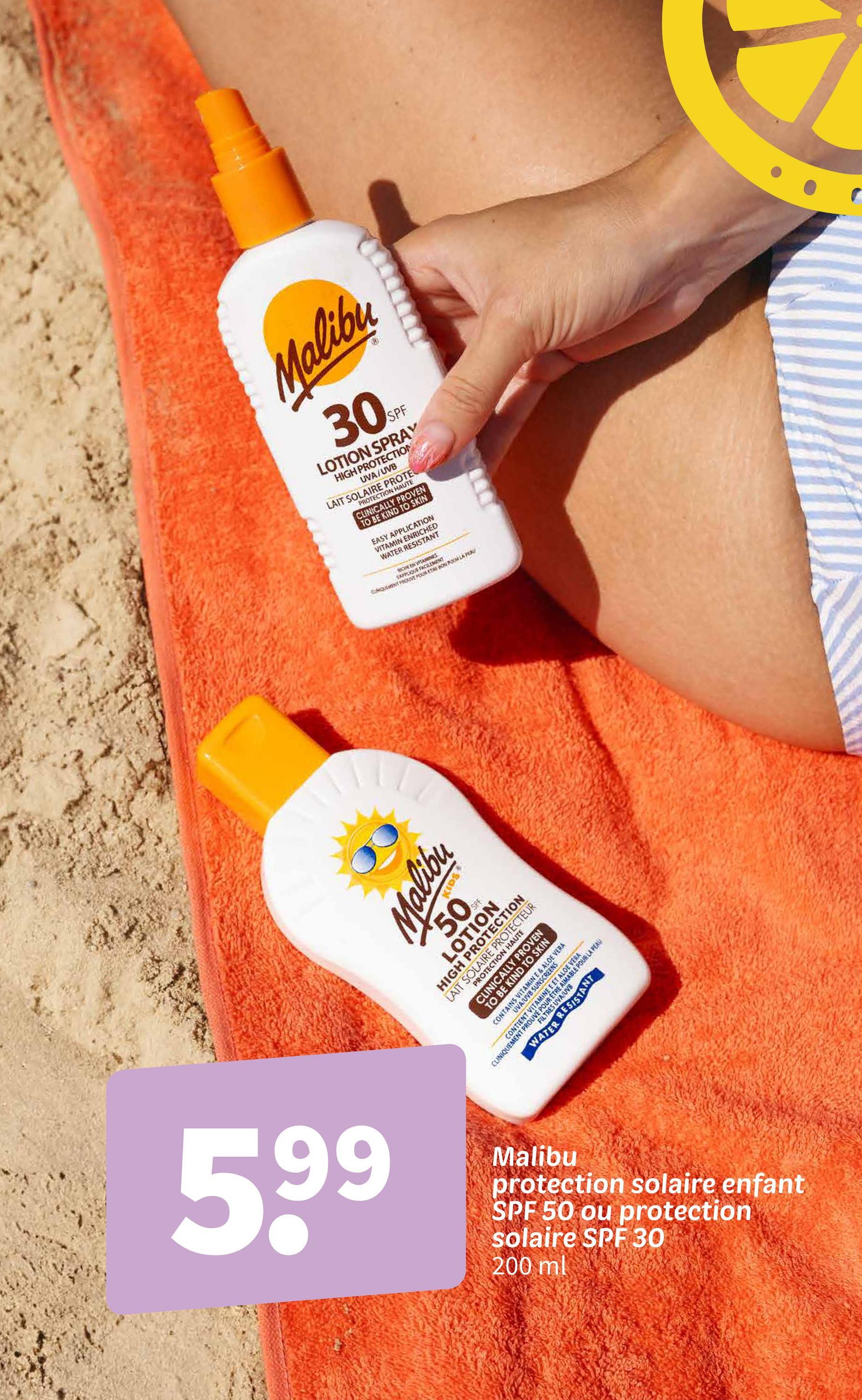 Malibu
30
SPF
LOTION SPRAY
HIGH PROTECTION
UVA/UVB
PROTECTION HAUTE
LAIT SOLAIRE PROTE
CLINICALLY PROVEN
TO BE KIND TO SKIN
EASY APPLICATION
VITAMIN ENRICHED
WATER RESISTANT
CHEEN VITAMINES
APPLIQUE FACILEMENT
CLIQUEMENT PROUVE FOUR ETRE BON POUR LA PEAU
Malibu
50SPF
LOTION
58
HIGH PROTECTION
LAIT SOLAIRE PROTECTEUR
PROTECTION HAUTE
CLINICALLY PROVEN
TO BE KIND TO SKIN
UVA/UVB SUNSCREENS
CONTAINS VITAMIN E & ALOE VERA
TIENT VITAET ALOE VE
CLINIQUEMENT PROUVE P
RETREA
FILTRES UVA/UVB
E POUR LA PEAU
WATER RESISTANT
5,99
Malibu
protection solaire enfant
SPF 50 ou protection
solaire SPF 30
200 ml