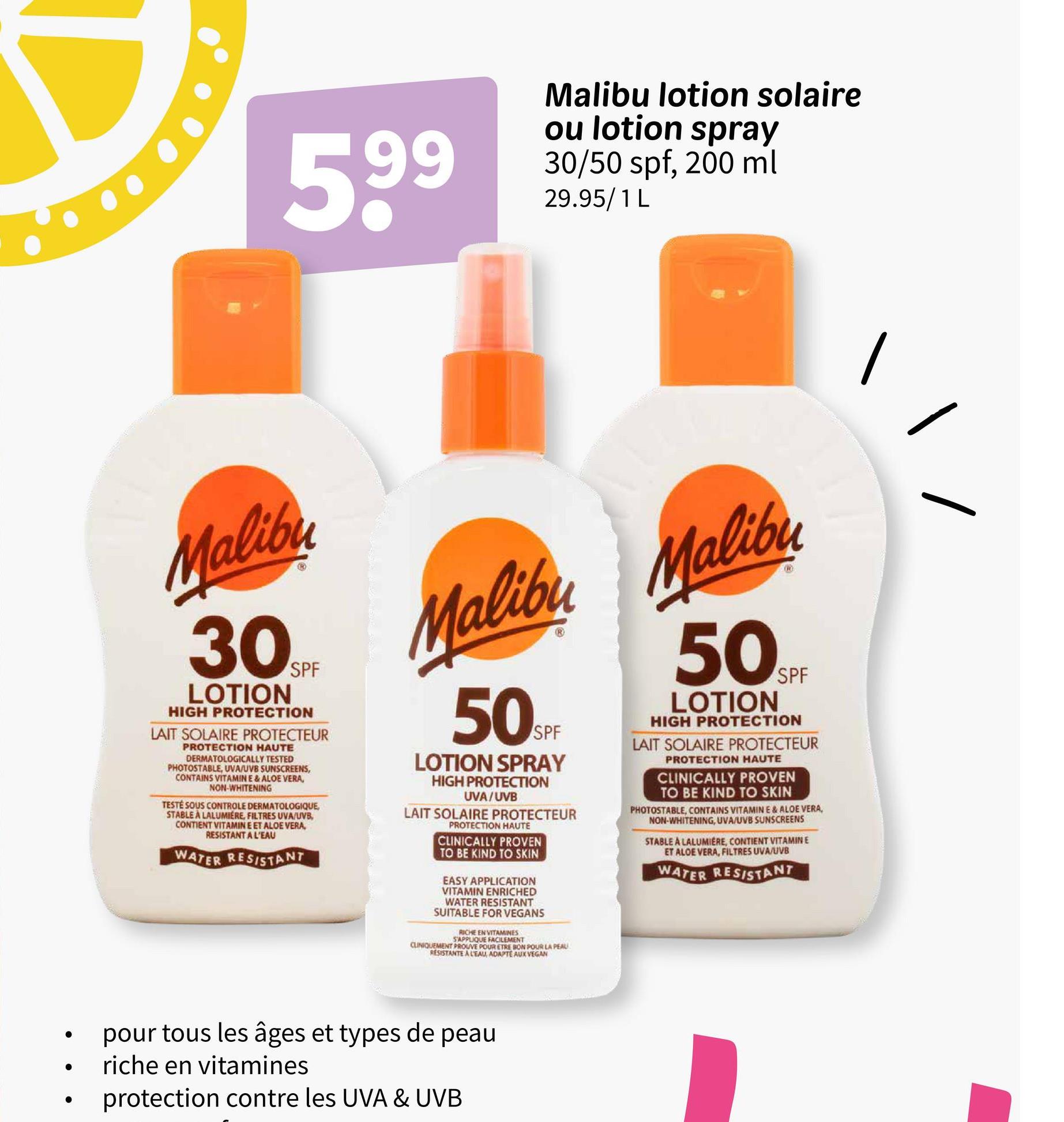.
.
599
Malibu lotion solaire
ou lotion spray
30/50 spf, 200 ml
29.95/1 L
Malibu
30SPF
LOTION
HIGH PROTECTION
LAIT SOLAIRE PROTECTEUR
PROTECTION HAUTE
DERMATOLOGICALLY TESTED
PHOTOSTABLE, UVA/UVB SUNSCREENS,
CONTAINS VITAMIN E & ALOE VERA,
NON-WHITENING
TESTÉ SOUS CONTROLE DERMATOLOGIQUE,
STABLE À LALUMIERE, FILTRES UVA/UVB,
CONTIENT VITAMIN E ET ALOE VERA,
RESISTANT A L'EAU
WATER RESISTANT
Malibu Malibu
50SP
SPF
LOTION SPRAY
HIGH PROTECTION
UVA/UVB
LAIT SOLAIRE PROTECTEUR
PROTECTION HAUTE
CLINICALLY PROVEN
TO BE KIND TO SKIN
EASY APPLICATION
VITAMIN ENRICHED
WATER RESISTANT
SUITABLE FOR VEGANS
RICHE EN VITAMINES
S'APPLIQUE FACILEMENT
CLINIQUEMENT PROUVE POUR ETRE BON POUR LA PEAU
RESISTANTE A L'EAU, ADAPTE AUX VEGAN
50SPF
LOTION
HIGH PROTECTION
LAIT SOLAIRE PROTECTEUR
PROTECTION HAUTE
CLINICALLY PROVEN
TO BE KIND TO SKIN
PHOTOSTABLE, CONTAINS VITAMIN E & ALOE VERA,
NON-WHITENING, UVA/UVB SUNSCREENS
STABLE A LALUMIERE, CONTIENT VITAMINE
ET ALOE VERA, FILTRES UVA/UVB
WATER RESISTANT
pour tous les âges et types de peau
riche en vitamines
protection contre les UVA & UVB