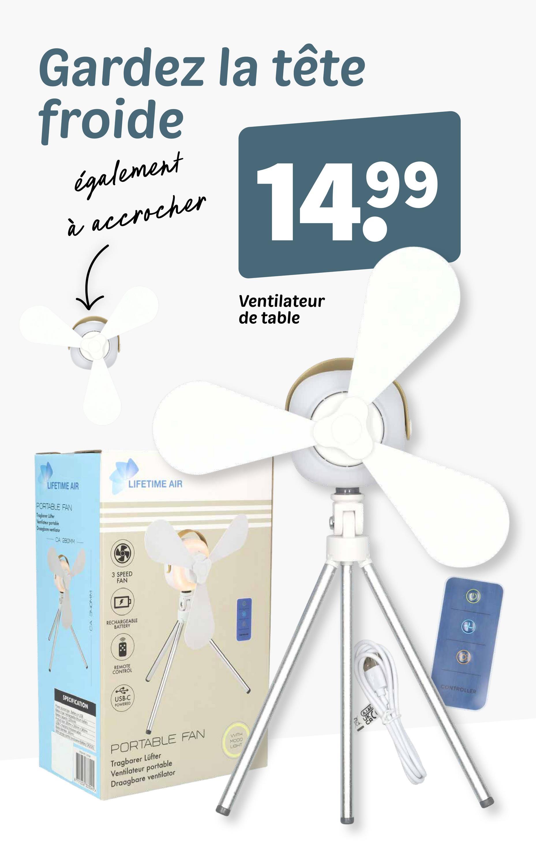 LIFETIME AIR
PORTABLE FAN
Tragbarer Lifer
Ventilateur portable
Draagbare ventilator
-CA 280MM
CA 3HOMM
Gardez la tête
froide
également
à accrocher
1499
3 SPEED
FAN
RECHARGEABLE
BATTERY
REMOTE
CONTROL
SPECIFICATION
USB-C
POWERED
LIFETIME AIR
PORTABLE FAN
Tragbarer Lüfter
Ventilateur portable
Draagbare ventilator
WITH
MODO
LIGHT
Ventilateur
de table
冬
A.1.&E
CA
CONTROLLER