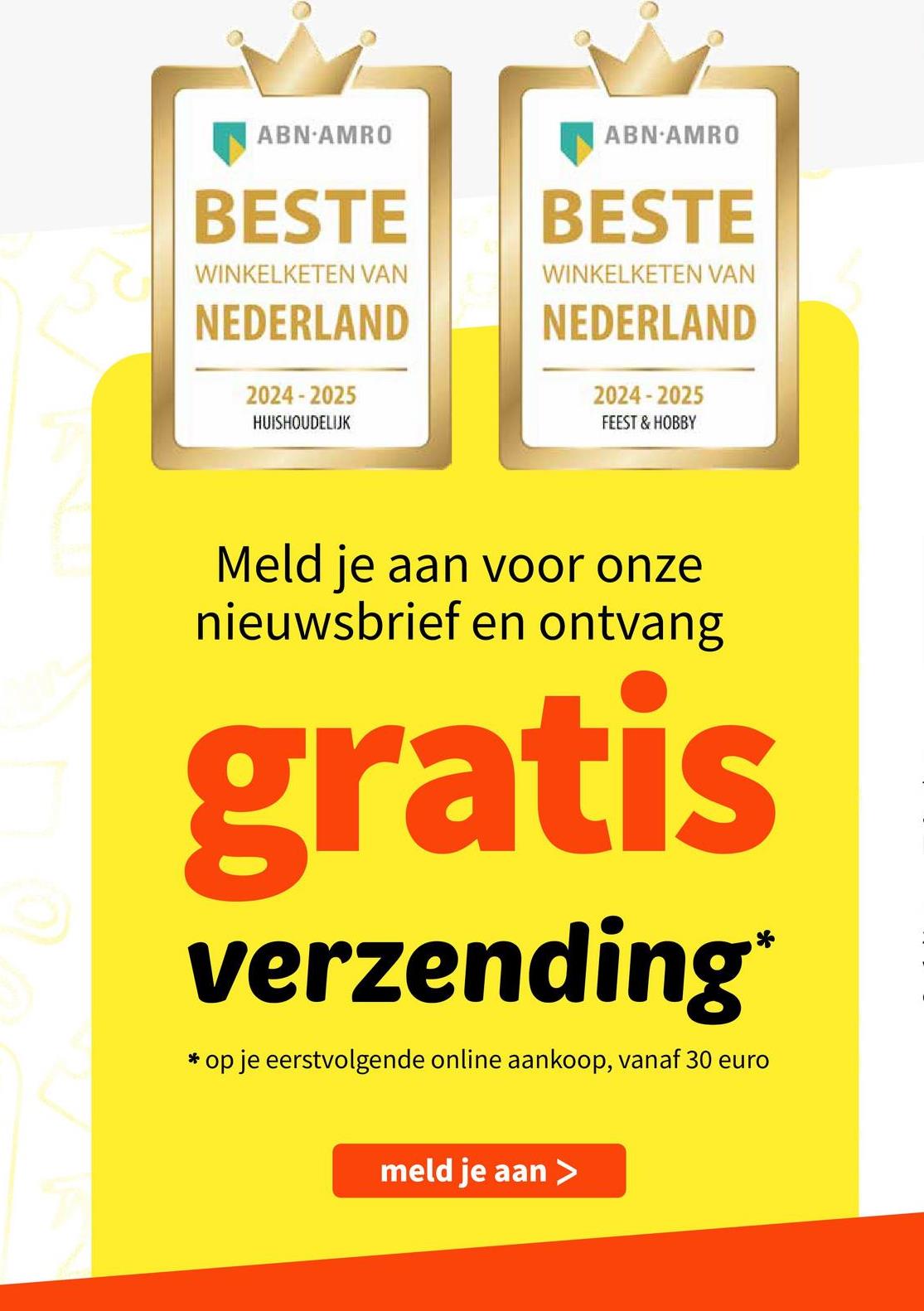 ABN-AMRO
BESTE
WINKELKETEN VAN
NEDERLAND
2024-2025
HUISHOUDELIJK
ABN-AMRO
BESTE
WINKELKETEN VAN
NEDERLAND
2024-2025
FEEST & HOBBY
Meld je aan voor onze
nieuwsbrief en ontvang
gratis
verzending*
* op je eerstvolgende online aankoop, vanaf 30 euro
meld je aan >