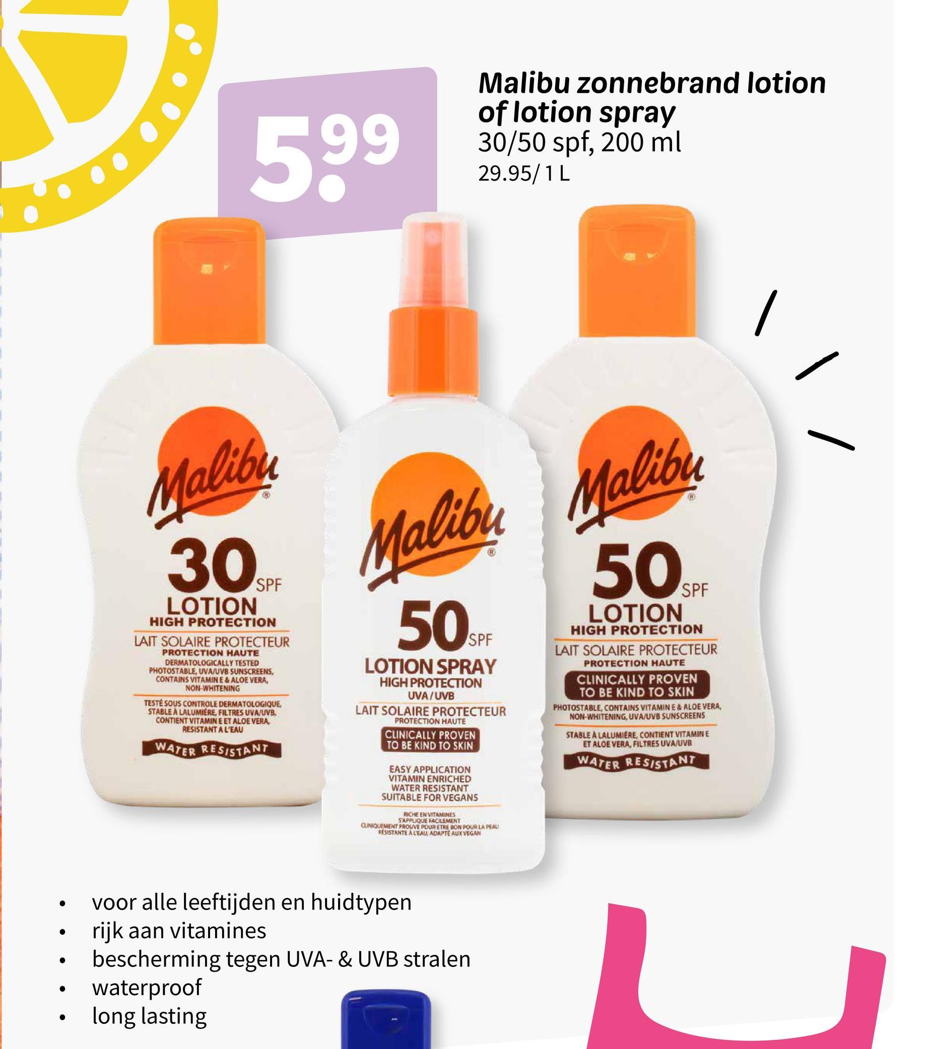 5,99
Malibu zonnebrand lotion
of lotion spray
30/50 spf, 200 ml
29.95/1 L
Malibu
30
LOTION
SPF
HIGH PROTECTION
LAIT SOLAIRE PROTECTEUR
PROTECTION HAUTE
DERMATOLOGICALLY TESTED
PHOTOSTABLE, UVA/UVB SUNSCREENS,
CONTAINS VITAMINE & ALOE VERA,
NON-WHITENING
TESTÉ SOUS CONTROLE DERMATOLOGIQUE,
STABLE À LALUMIERE, FILTRES UVA/UVB,
CONTIENT VITAMIN E ET ALOE VERA,
RESISTANT A L'EAU
WATER RESISTANT
Malibu Malibu
50SP
LOTION SPRAY
HIGH PROTECTION
UVA/UVB
LAIT SOLAIRE PROTECTEUR
PROTECTION HAUTE
CLINICALLY PROVEN
TO BE KIND TO SKIN
EASY APPLICATION
VITAMIN ENRICHED
WATER RESISTANT
SUITABLE FOR VEGANS
RICHE EN VITAMINES
S'APPLIQUE FACILEMENT
CLINIQUEMENT PROUVE POUR ETRE BON POUR LA PEAU
RESISTANTE A L'EAU, ADAPTE AUX VEGAN
50SPF
LOTION
HIGH PROTECTION
LAIT SOLAIRE PROTECTEUR
PROTECTION HAUTE
CLINICALLY PROVEN
TO BE KIND TO SKIN
PHOTOSTABLE, CONTAINS VITAMINE & ALOE VERA,
NON-WHITENING, UVA/UVB SUNSCREENS
STABLE A LALUMIERE, CONTIENT VITAMINE
ET ALOE VERA, FILTRES UVA/UVB
WATER RESISTANT
voor alle leeftijden en huidtypen
•
•
rijk aan vitamines
·
•
•
bescherming tegen UVA- & UVB stralen
waterproof
long lasting