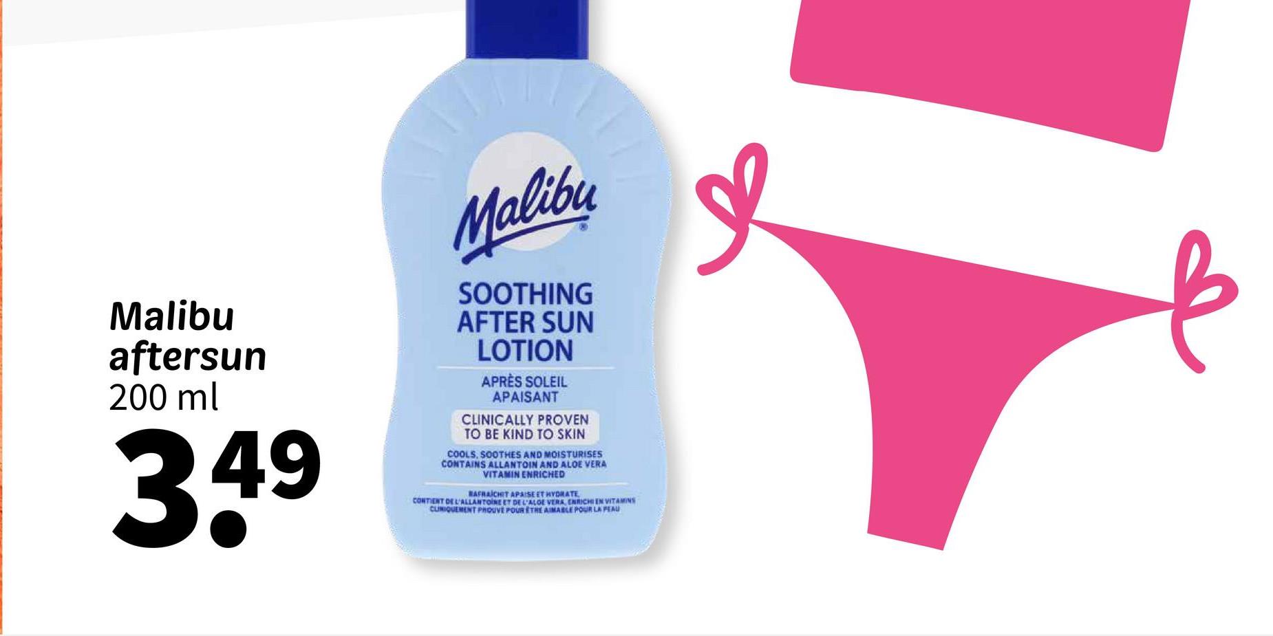 Malibu
aftersun
200 ml
349
Malibu
SOOTHING
AFTER SUN
LOTION
APRÈS SOLEIL
APAISANT
CLINICALLY PROVEN
TO BE KIND TO SKIN
COOLS, SOOTHES AND MOISTURISES
CONTAINS ALLANTOIN AND ALOE VERA
VITAMIN ENRICHED
RAFRAICHIT APAISE ET HYDRATE
CONTIENT DE L'ALLANTOINE ET DE L'ALOE VERA, ENRICHIEN VITAMINS
CLINIQUEMENT PROUVE POUR ETHE AIMABLE POUR LA PEAU
в