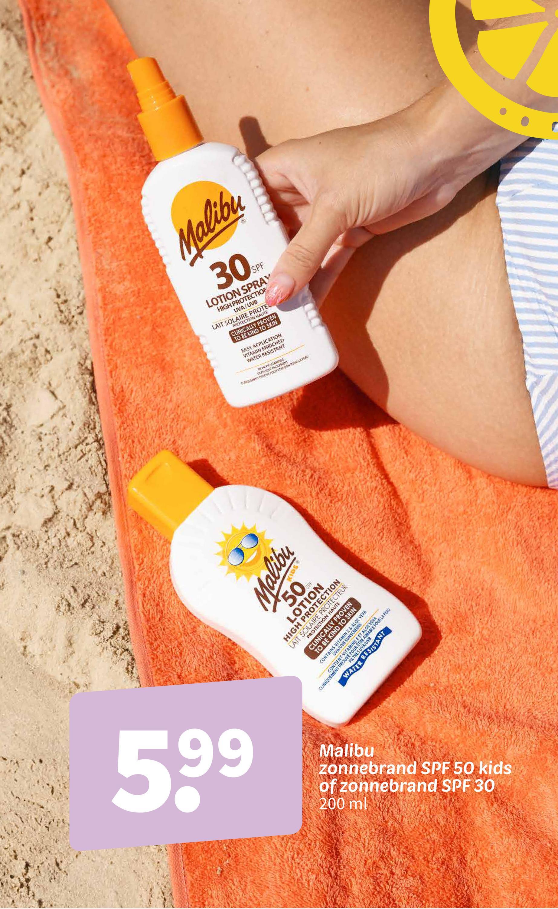 66
5,99
Malibu
30%
SPF
LOTION SPRAY
HIGH PROTECTION
UVA/UVB
LAIT SOLAIRE PROTE
PROTECTION HAUTE
CLINICALLY PROVEN
TO BE KIND TO SKIN
EASY APPLICATION
VITAMIN ENRICHED
WATER RESISTANT
CHE EN VITAMINES
TAPPLIQUE FACILEMENT
CLAQUEMENT PROUVE POUR ETRE BON LA PEAU
Malibu
50%
SPF
LOTION
HIGH PROTECTION
LAIT SOLAIRE PROTECTEUR
PROTECTION HAUTE
CLINICALLY PROVEN
TO BE KIND TO SKIN
UVA/UVB SUNSCREENS
CONTAINS VITAMIN E & ALOE VERA
CLINIQUEMENT
MENT PROUVE POUR
M
VERA
OUR LA PE
WATER RESISTANT
Malibu
zonnebrand SPF 50 kids
of zonnebrand SPF 30
200 ml