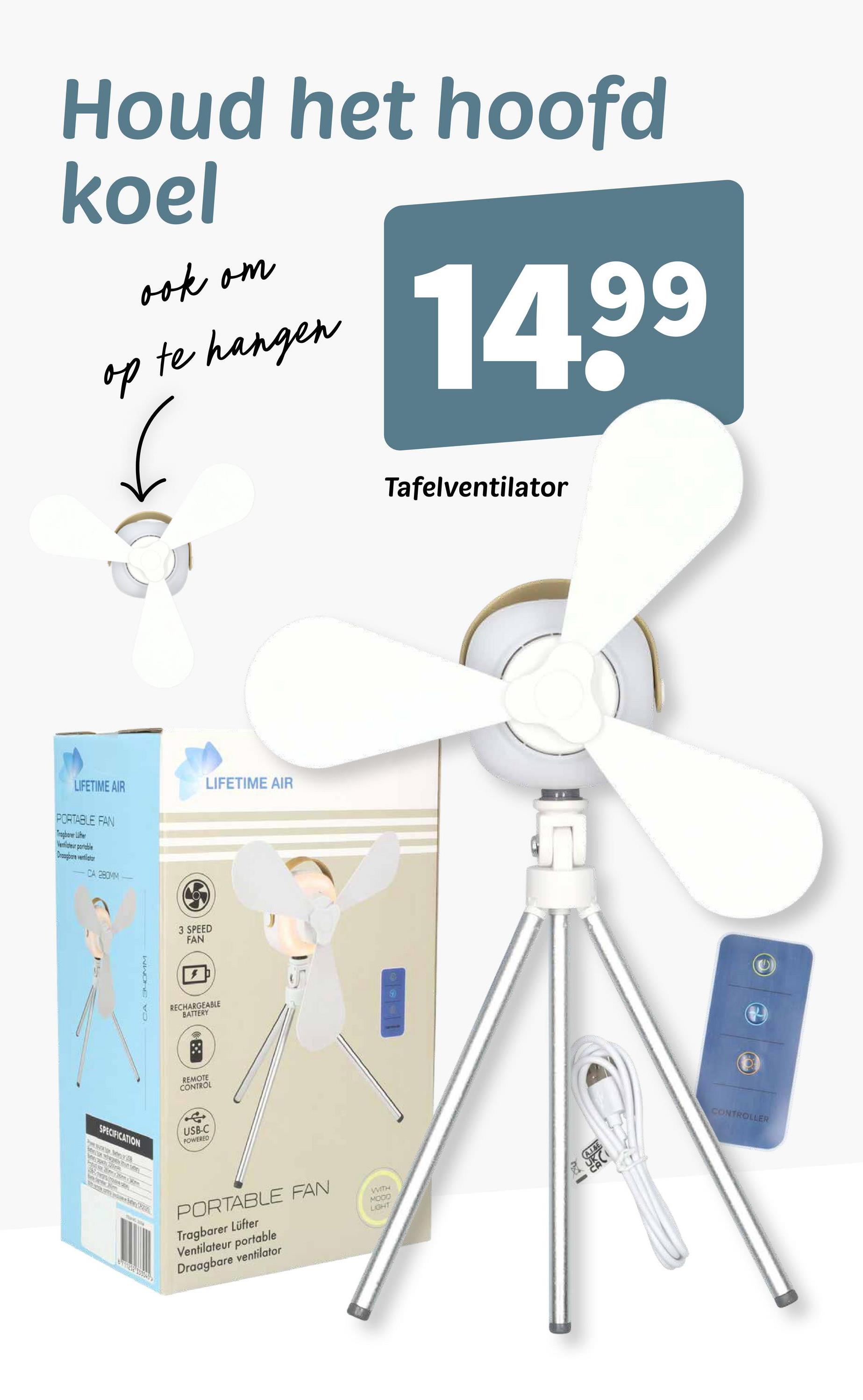 LIFETIME AIR
PORTABLE FAN
Tragbarer Lifer
Ventilateur portable
Draagbare ventilator
-CA 280MM
CA SHOMM
Houd het hoofd
koel
ook om
op te hangen
14,99
3 SPEED
FAN
RECHARGEABLE
BATTERY
REMOTE
CONTROL
SPECIFICATION
USB-C
POWERED
LIFETIME AIR
PORTABLE FAN
Tragbarer Lüfter
Ventilateur portable
Draagbare ventilator
WITH
MODO
LIGHT
Tafelventilator
A.I.&E
CONTROLLER