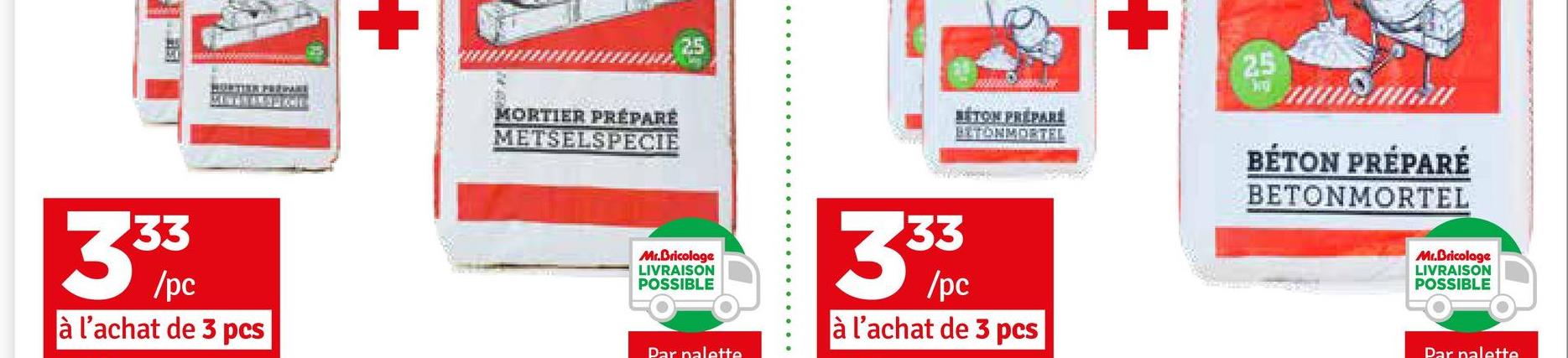 +
MORTIER PRÉPARÉ
METSELSPECIE
BETON PREPARE
BETONMORTEL
WO
3 3/3
/pc
à l'achat de 3 pcs
Mr.Bricolage
LIVRAISON
POSSIBLE
Par palette
33
35/pc
à l'achat de 3 pcs
25
BÉTON PRÉPARÉ
BETONMORTEL
Mr.Bricolage
LIVRAISON
POSSIBLE
Par nalette