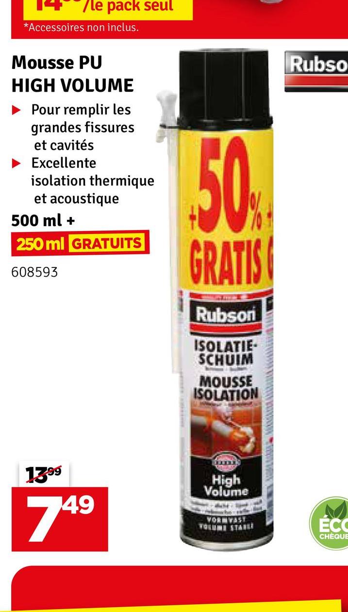 /le pack seul
*Accessoires non inclus.
Mousse PU
HIGH VOLUME
Pour remplir les
grandes fissures
et cavités
Excellente
isolation thermique
et acoustique
500 ml +
250 ml GRATUITS
608593
50%
GRATIS
Rubson
ISOLATIE-
SCHUIM
MOUSSE
ISOLATION
13.99
749
High
Volume
YOR WAST
Rubso
ÉCO
CHÈQUE