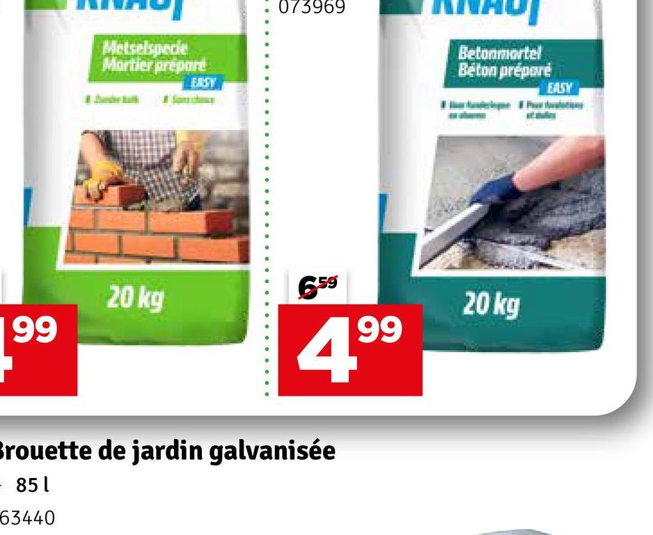 Metselspecie
Mortier prépare
EAST
073969
Betonmortel
Beton préparé
20 kg
659
20 kg
99
99
Brouette de jardin galvanisée
- 851
63440
EASY