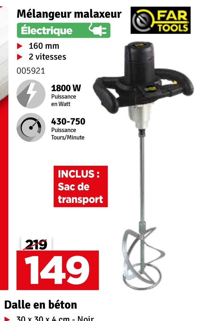 Mélangeur malaxeur
Électrique
FAR
TOOLS
160 mm
► 2 vitesses
005921
4
1800 W
Puissance
en Watt
430-750
Puissance
Tours/Minute
INCLUS:
Sac de
transport
219
149
Dalle en béton
30 x 30 x 4 cm - Noir