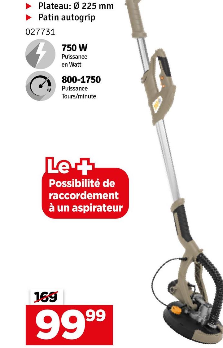 Plateau: Ø225 mm
Patin autogrip
027731
750 W
Puissance
en Watt
800-1750
Puissance
Tours/minute
Le +
Possibilité de
raccordement
à un aspirateur
169
9999