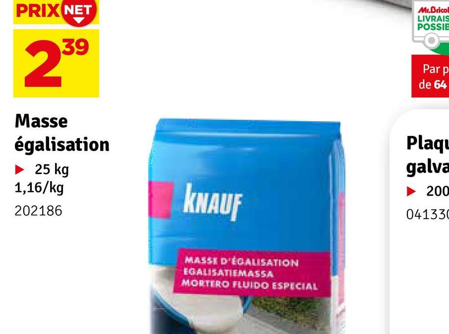 PRIX NET
239
Masse
égalisation
► 25 kg
1,16/kg
202186
KNAUF
MASSE D'ÉCALISATION
EGALISATIEMASSA
MORTERO FLUIDO ESPECIAL
Mr.Bricol
LIVRAIS
POSSIE
Par p
de 64
Plaqu
galva
► 200
041330