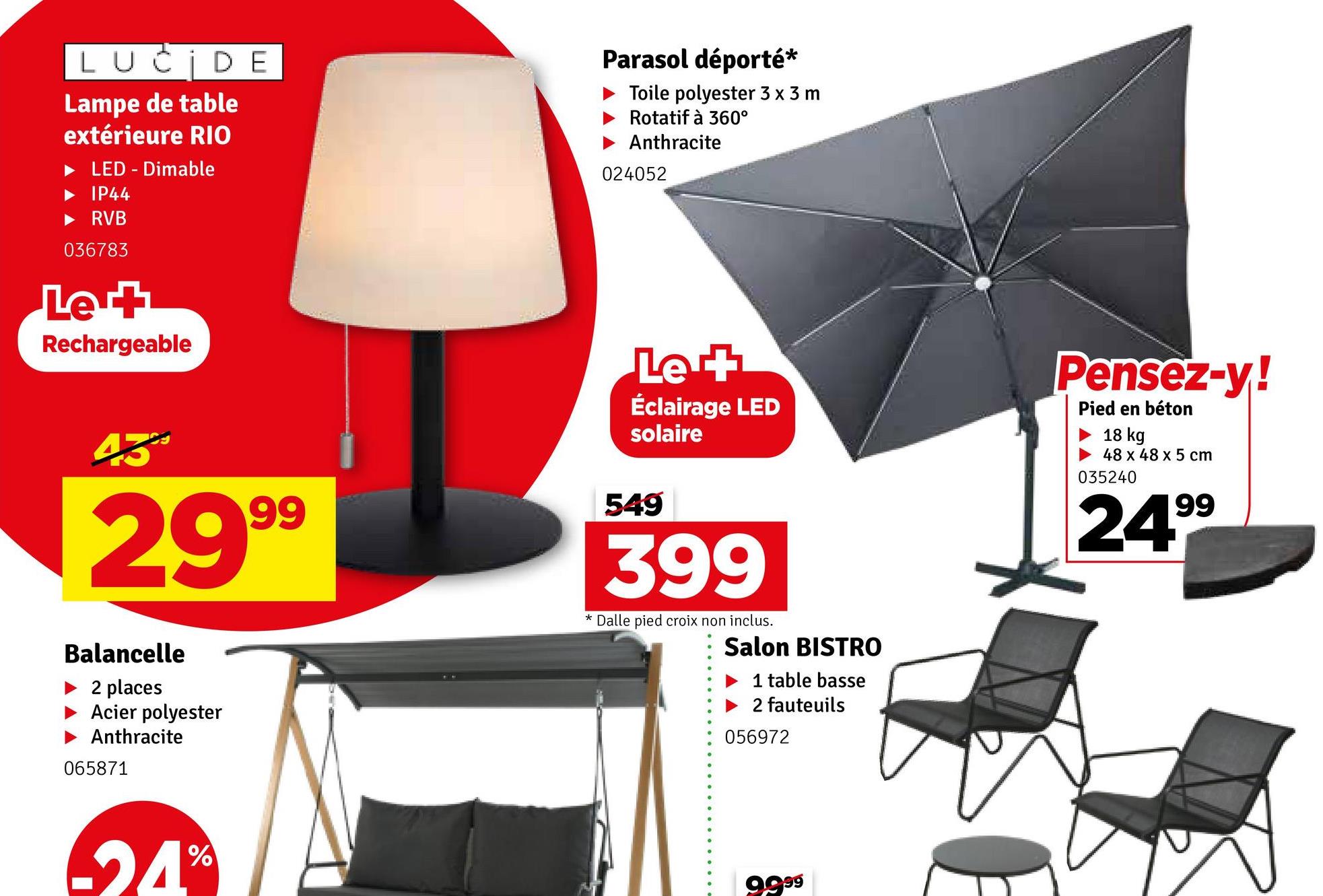 LUCIDE
Lampe de table
extérieure RIO
LED - Dimable
IP44
RVB
036783
Le +
Rechargeable
Parasol déporté*
Toile polyester 3 x 3 m
Rotatif à 360°
Anthracite
024052
Let
Éclairage LED
solaire
Pensez-y!
Pied en béton
18 kg
48 x 48 x 5 cm
035240
24.99
43%
29 99
Balancelle
2 places
Acier polyester
Anthracite
065871
549
399
* Dalle pied croix non inclus.
Salon BISTRO
1 table basse
2 fauteuils
056972
%
24°
9,999