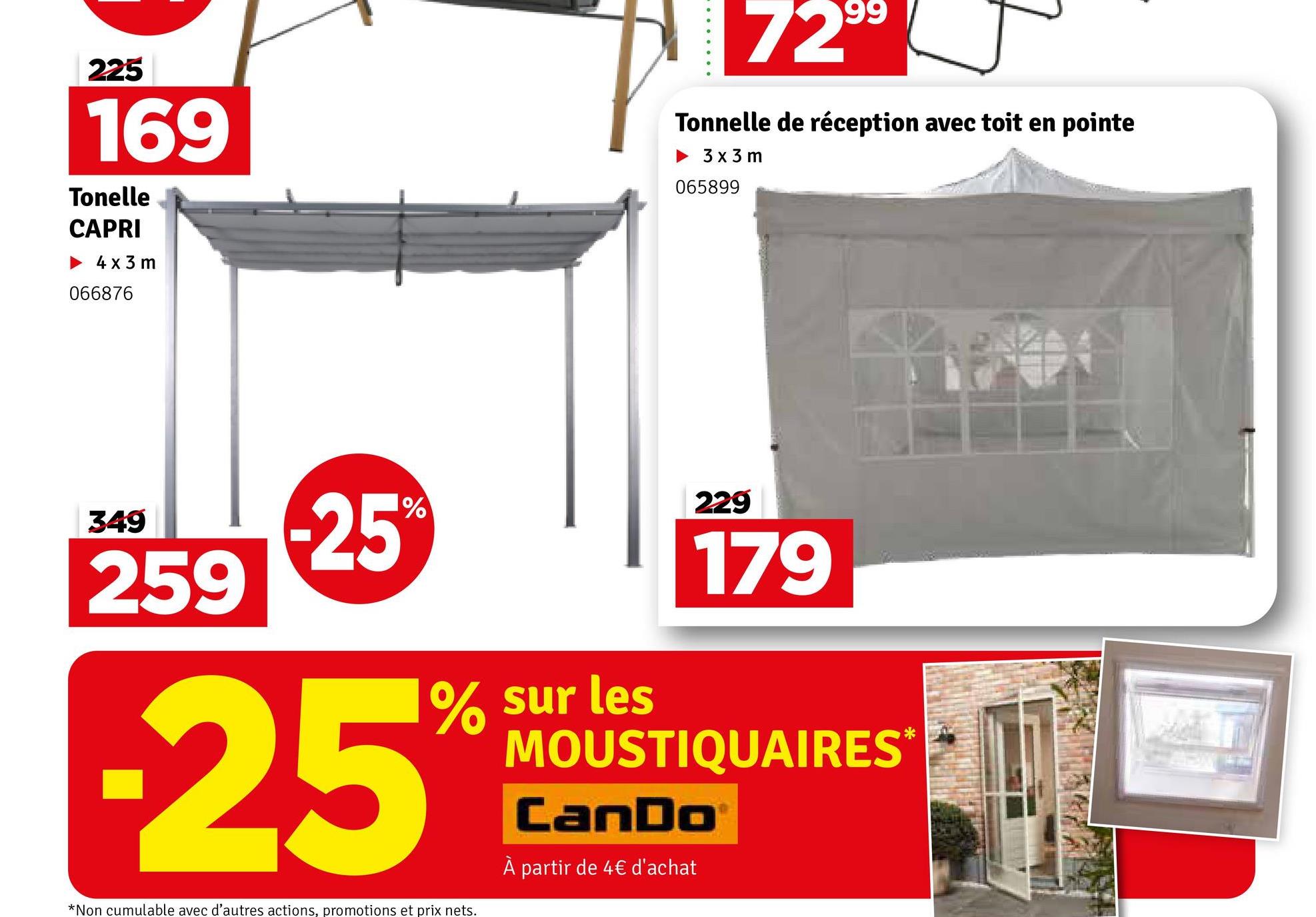 225
169
Tonelle
CAPRI
4x3 m
066876
99
729⁹
Tonnelle de réception avec toit en pointe
▶ 3x3 m
065899
349
259
1%
-25%
% sur les
-25%
*Non cumulable avec d'autres actions, promotions et prix nets.
229
179
MOUSTIQUAIRES*
CanDoⓇ
À partir de 4€ d'achat