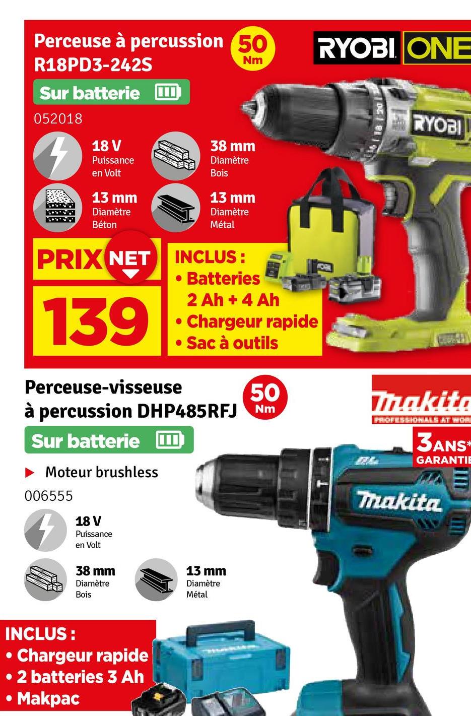 Perceuse à percussion 50
R18PD3-242S
Sur batterie
052018
7
18 V
Puissance
en Volt
13 mm
Diamètre
Béton
Nm
38 mm
Diamètre
Bois
13 mm
Diamètre
Métal
PRIX NET INCLUS:
139
.
Batteries
2 Ah + 4 Ah
• Chargeur rapide
• Sac à outils
Perceuse-visseuse
50
à percussion DHP485RFJ Nm
Sur batterie
► Moteur brushless
006555
18 V
Puissance
en Volt
38 mm
Diamètre
Bois
13 mm
Diamètre
Métal
RYOBI ONE
RYOBI
Makita
PROFESSIONALS AT WOR
3ANS*
GARANTIE
Makita
INCLUS:
•
Chargeur rapide
• 2 batteries 3 Ah
Makpac