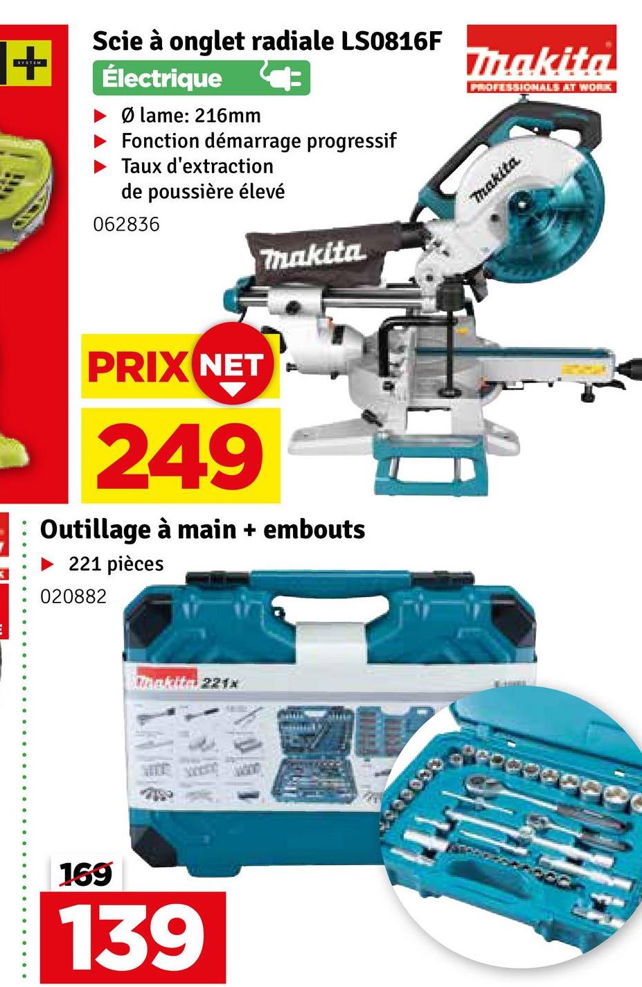 SYSTEM
+
Scie à onglet radiale LS0816F
Électrique
► Ø lame: 216mm
Fonction démarrage progressif
Taux d'extraction
de poussière élevé
062836
Makita
Makita
PROFESSIONALS AT WORK
makita
PRIX NET
249
Outillage à main + embouts
221 pièces
020882
Makita 221x
169
139
000000