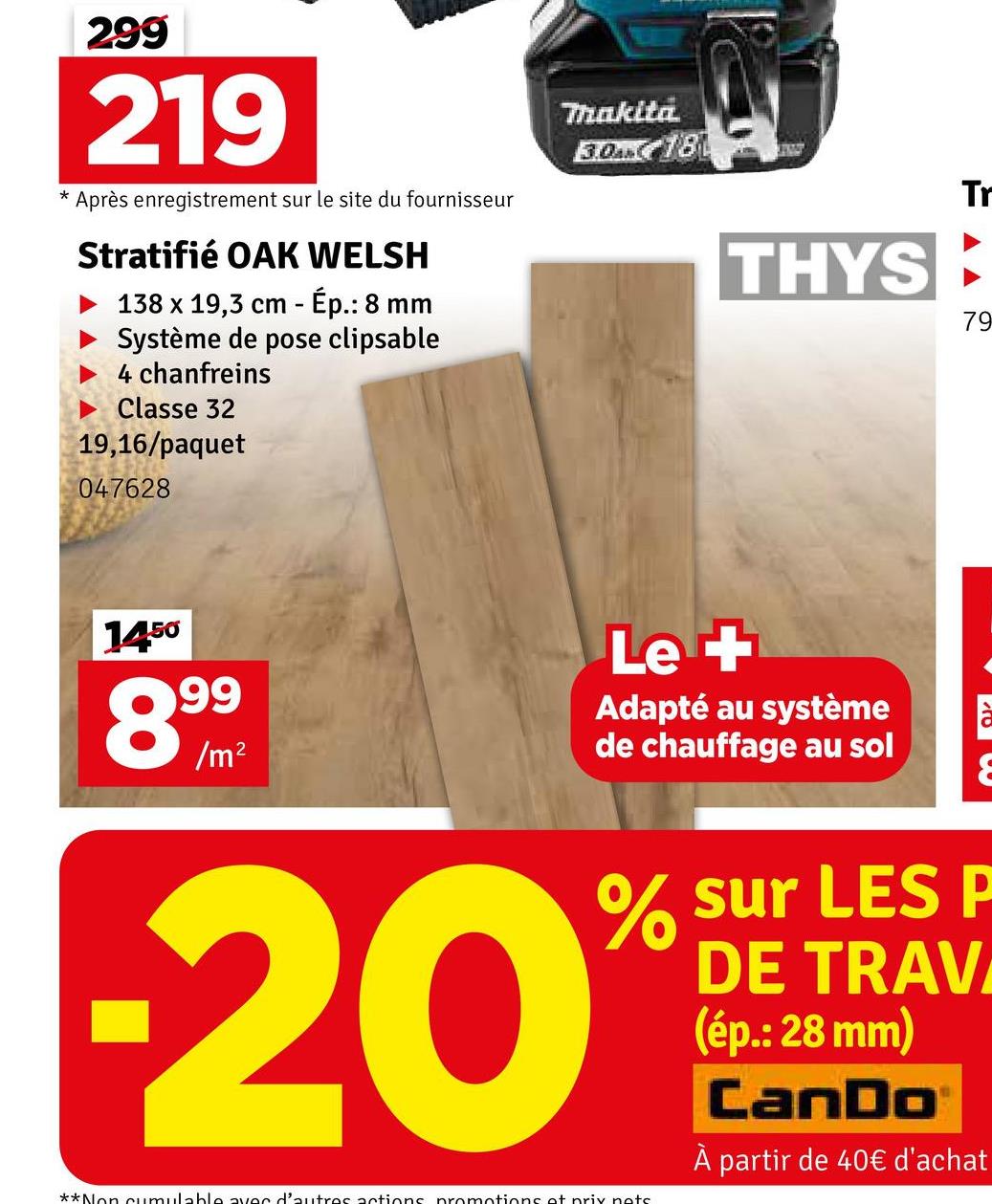 299
219
* Après enregistrement sur le site du fournisseur
Stratifié OAK WELSH
138 x 19,3 cm - Ép.: 8 mm
Système de pose clipsable
4 chanfreins
Classe 32
19,16/paquet
047628
Thakita
3.0AM 18
THYS
Tr
79
1450
99
89/m
-20
Le +
Adapté au système
de chauffage au sol
E
% sur LES P
DE TRAV
(ép.: 28 mm)
**Non cumulable avec d'autres actions promotions at prix nots
CanDo
À partir de 40€ d'achat
