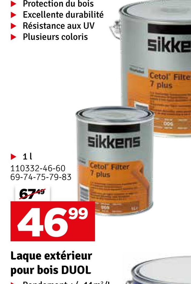 Protection du bois
Excellente durabilité
Résistance aux UV
Plusieurs coloris
sikke
► 1
110332-46-60
69-74-75-79-83
6749
99
469⁹
sikkens
Laque extérieur
pour bois DUOL
Cetol Filter
7 plus
Cetol Filte
7 plus
