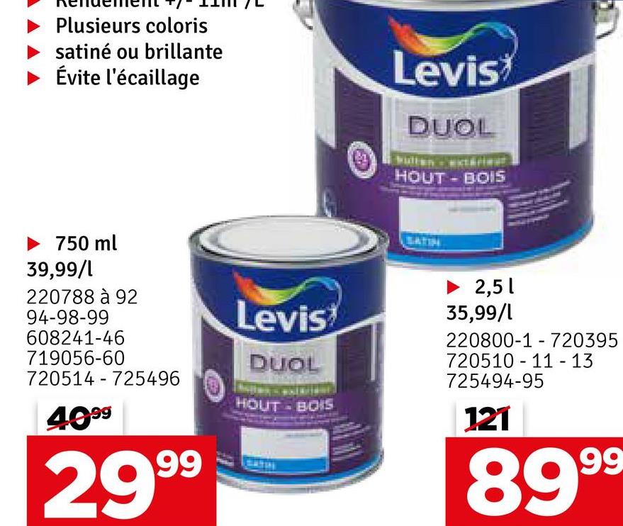 Plusieurs coloris
satiné ou brillante
Évite l'écaillage
Levis
901
DUOL
HOUT-BOIS
▶ 750 ml
39,99/1
220788 à 92
94-98-99
608241-46
719056-60
720514 725496
-
4099
2999
Levis
DUOL
HOUT - BOIS
SATIN
► 2,51
35,99/1
-
220800-1 720395
720510 11-13
725494-95
121
-
8999